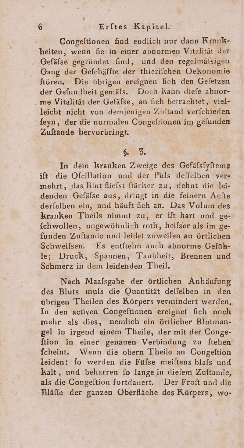Congeltionen find endlich nur dann Krank- heiten, wenn fie in einer abnormen Vitalität der ‚ Gefäfse gegründet find, und den regelmälsigen Gang der Gefchäffte der thierifchen Oekonomie ftöoren. Die übrigen ereignen fich den Geletzen der Gefundheit gemäls. Doch kann diefe abnor- . me Vitalität der Gefälse, an fich betrachtet, viel- leicht nicht von demjenigen Zultand verfchieden feyn, der die normalen Congeltionen im gelunden Zuftande hervorbringt., sa, In dem kranken Zweige des Gefälsfyltems ift die Ofcillation und der Puls deffelben ver- mehrt, das Blut fliefst ftärker zu, dehnt die lei- denden Gefälse aus, aringt in die feinern Aelite derfelben ein, und häuft fich an. Das Volum des kranken Theils nimmt zu, er ift hart und ge- fchwollen, ungewöhnlich roth, heifser als im ge- funden Zuftande und leidet zuweilen an örtlichen Schweifsen. Es entltehn auch abnorme Gefühk- le; Druck, Spannen, Taubheit, Brennen und Schmerz in dem leidenden Theil. Nach Maafsgabe der örtlichen Anhäufung des Bluts mufs die Quantität deflelben in den übrigen Thheilen des Körpers vermindert werden,, In den activen Congelftionen ereignet fich noch mehr als dies, nemlich ein örtlicher Blutman- gel in irgend einem Theile, der mit der Conge- ftion in einer genauen Verbindung zu ftehen fchein. Wenn die obern Theile an Congeltion leiden: fo werden die Fülse meiftens blafs und kalt, und beharren fo lange in diefem Zuftande, als die Congeltion fortdauert. Der Froft und die Blälfe der ganzen Oberfläche des Körpers, wo-