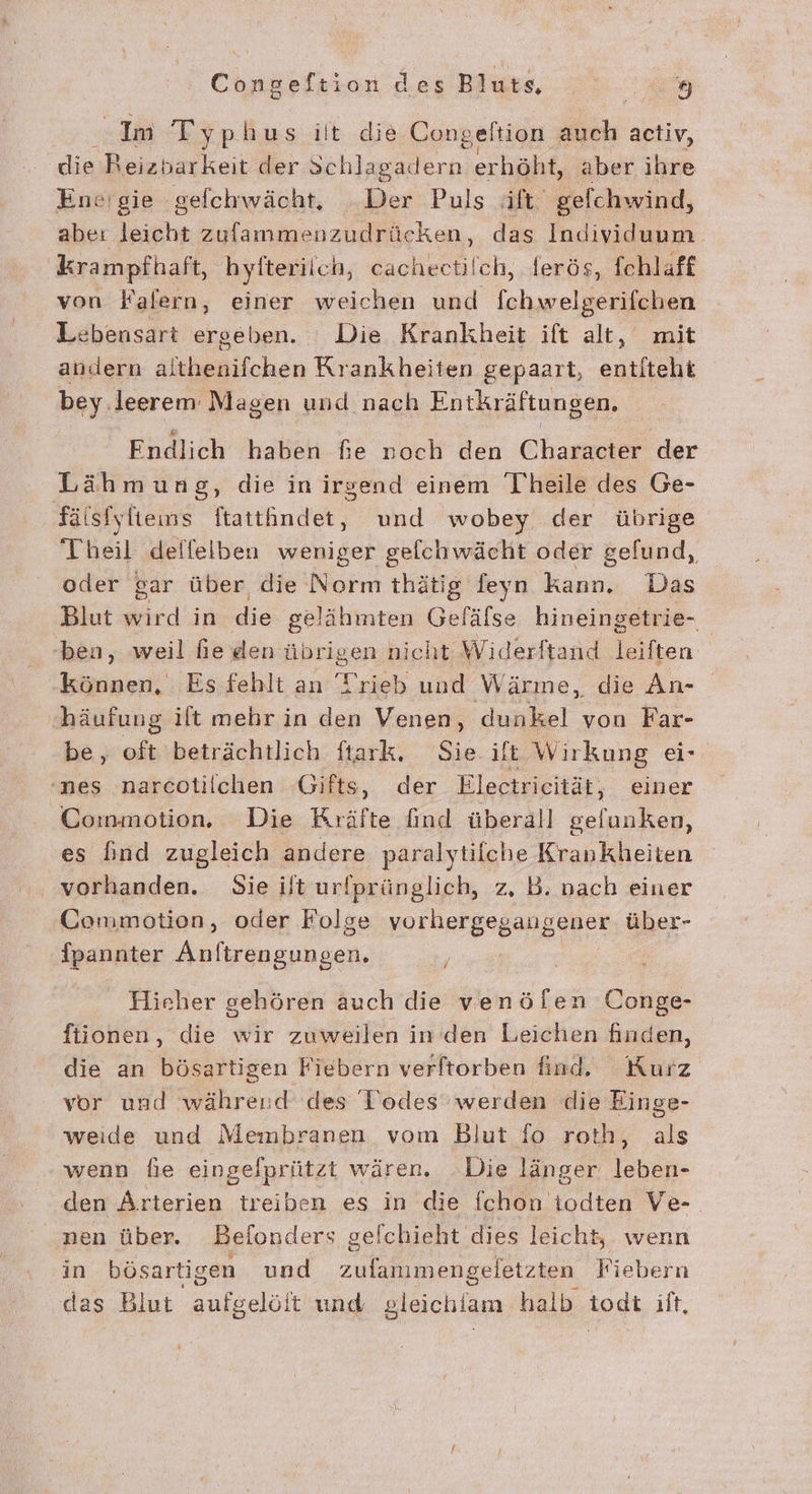 - Im Typhus ilt die Cong ‚eltion auch activ, die Reizbarkeit der Schlagadern erhöht, aber ihre Ene'gie gefchwächt, „Der Puls äft gelchwind, abe: leicht zufammenzudrücken, das Individuum krampfhaft, hyfterilch, cachectilch, ferös, fchlaff von Falern, einer weichen und fchwelgerifchen Lebensart ergeben. Die Krankheit ift alt, mit andern althenifchen Krankheiten gepaart, entfteht bey leerem Magen und nach Entkräftungen. Endlich haben fie noch den Character der Lähmung, die inirsend einem Theile des Ge- fälsfyltens ftattindet, und wobey der übrige Theil deffelben weniger gelchwächt oder gefund, oder gar über die Norm thätig feyn kann. Das Blut wird in die gelähmten Gefälse hineingetrie- ben, weil he den übrigen niel ht Widerftand leiften können, Esfehlt an Trieb und Wärme, die An- häufung ift mehr in den Venen, dunkel von Far- be, oft beträchtlich ftark. Sie it Wirkung ei- nes narcotilchen Gifts, der Electrieität, einer Commotion. Die Kräfte find überall ne es find zugleich andere paralytilche Krankheiten vorhanden. Sie ilt urfprünglich, z, B. nach einer Commotion, oder Folge vorhergegangener über- fpannter Anftrengungen. Hieher gehören auch die venöflen Conge- ftionen, die wir zuweilen in den Leichen finden, die an bösartigen Fiebern verftorben find. Kurz vor und während des Todes’ werden die Einge- weide und Membranen vom Blut fo roth, als wenn fie eingefprützt wären, Die länger leben- den Arterien treiben es in die fchon todten Ve- nen über. Befonders gelchieht dies leicht, wenn in bösartigen und an a Fiebern das Blut ol und gleichlam halb todt ilt,
