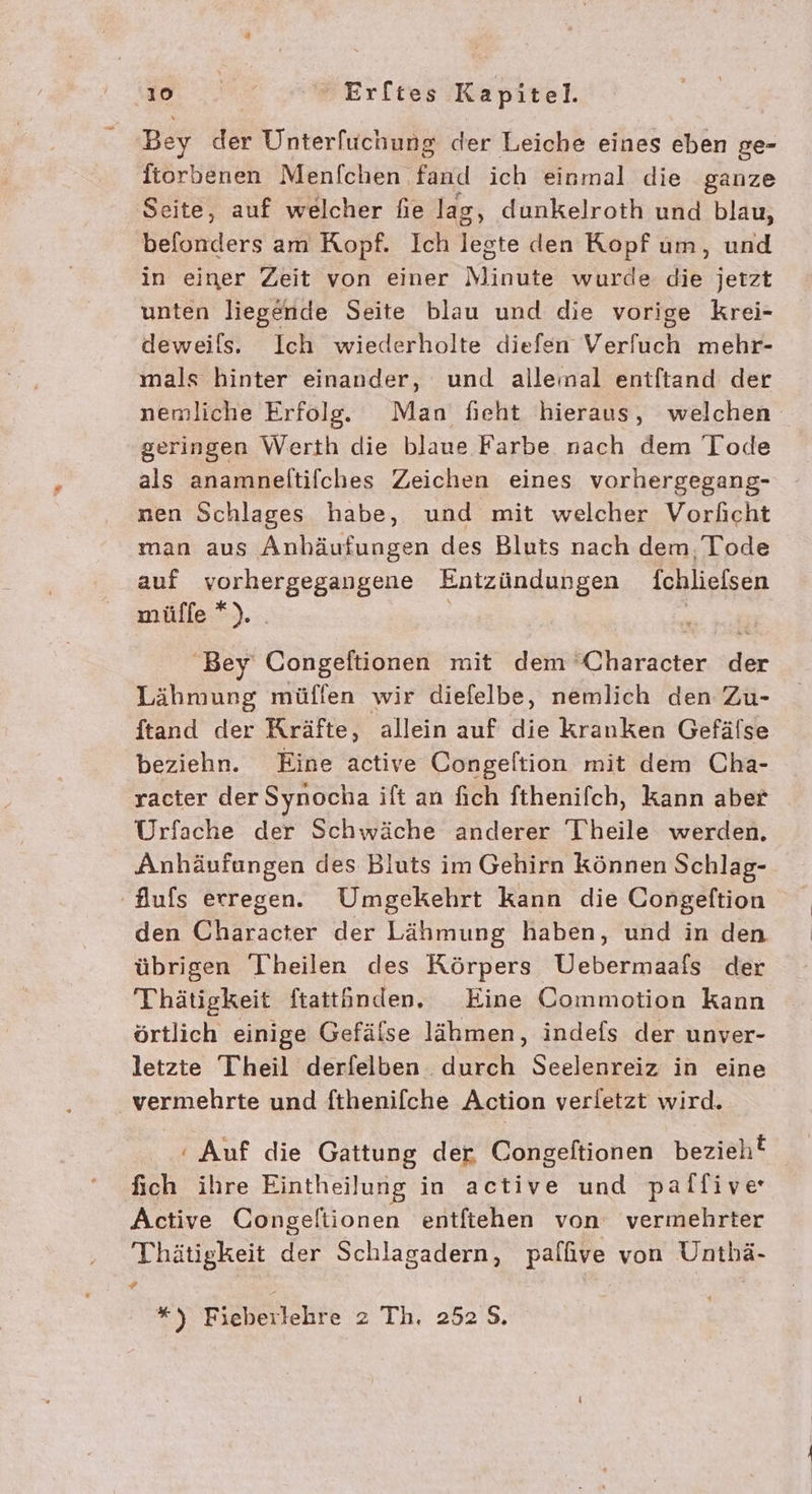 Bey der Unterfuchung der Leiche eines eben ge- ftorbenen Menfchen Fand ich einmal die ganze Seite, auf welcher fie lag, dunkelroth und blau, befonders am Ropf. Ich legte den Kopf um, und in einer Zeit von einer Minute wurde ER jetzt unten liegende Seite blau und die vorige krei- deweils. Ich wiederholte diefen Verfuch mehr- mals hinter einander, und allemal entftand der nemliche Erfolg. Man fieht hieraus, welchen geringen Werth die blaue Farbe nach dem Tode als anamneltifches Zeichen eines vorhergegang- nen Schlages habe, und mit welcher Vorhcht man aus Anhäufungen des Bluts nach dem Tode auf vorhergegangene Entzündungen fchliefsen müffe *). Bey Congeftionen mit dem ‘Character der Lähmung müflfen wir diefelbe, nemlich den Zu- ftand der Kräfte, allein auf die kranken Gefälse beziehn. Eine active Congeltion mit dem Cha- racter der Synocha ift an fich fthenifch, kann aber Urfache der Schwäche anderer Theile werden. Anhäufungen des Bluts im Gehirn können Schlag- Aufs erregen. Umgekehrt kann die Congelftion den Character der Lähmung haben, und in den übrigen Theilen des Körpers Uebermaafs der Thätigkeit ftattüänden, Eine Commotion Kann örtlich einige Gefälse lähmen, indefs der unver- letzte Theil derfelben durch Seelenreiz in eine vermehrte und fthenifche Action verletzt wird. ‘ Auf die Gattung der Congeftionen bezieh! fich ihre Eintheilung in active und palfive Active Congeltionen entftehen von vermehrter Thätigkeit der Schlagadern, palfive von Untbhä- 4 *) Fieberlehre 2 Th, 252 5.