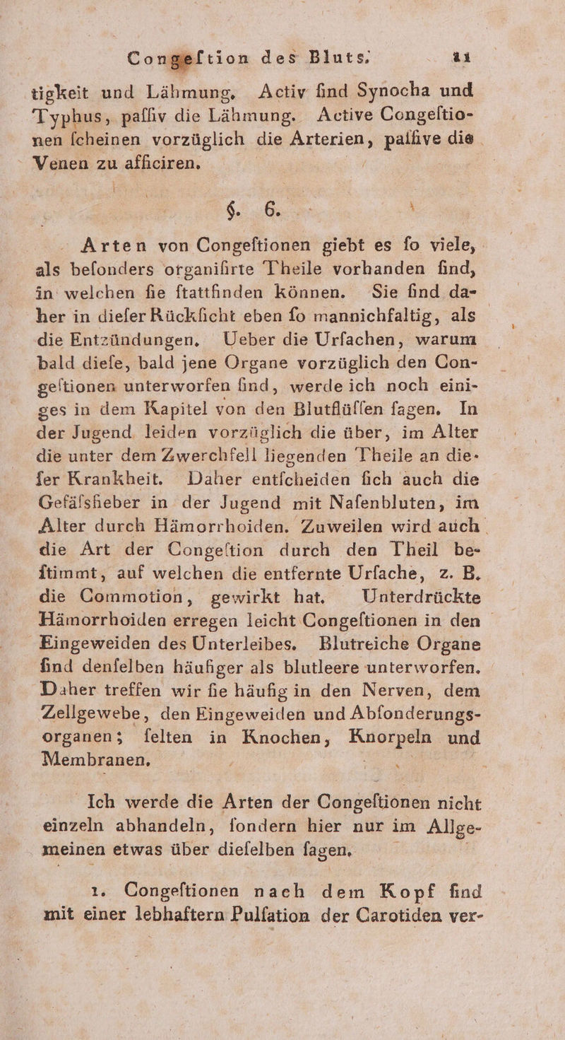 seftion des Bluts ai tigkeit und Lähmung, Activ find Synocha und Typhus, paffiv die Lähmung. Active Congeltio- nen [cheinen vorzüglich die Arterien, zahle die. Venen zu ı afficiren, | / TR + Arten von Congeftionen giebt es fo viele, als befonders organifirte Theile vorhanden find, in welchen fie ftattinden können. Sie find da- her in diefer Rückficht eben fo mannichfaltig, als die Entzündungen, Ueber die Urfachen, warum bald diefe, bald jene Organe vorzüglich den Con- geftionen unterworfen ind, werde ich noch eini- ges in dem Kapitel von den Blutflüflen fagen. In der Jugend. leiden vorzüglich die über, im Alter die unter dem Zwerchfell liegenden Theile an die- fer Krankheit. Daher önlichbideh fich auch die Gefälsheber in der Jugend mit Nafenbluten, im Alter durch Hämorrhoiden. Zuweilen wird auch. die Art der Congeltion durch den Theil be- itimmt, auf welchen die entfernte Urfache, z. B. die Commotion, gewirkt hat. Unterdrückte Hämorrhoiden erregen leicht Congeftionen in den Eingeweiden des Unterleibes. Blutreiche Organe find denfelben häufiger als blutleere unterworfen. Daher treffen wir fie häufig in den Nerven, dem Zellgewebe, den Eingeweiden und Abfonderungs- organen; felten in Knochen, Rue und Membranen, Ich werde die Arten der Congeltionen nicht einzeln abhandeln, fondern hier nur im Allge- meinen etwas über diefelben lagen. 2. Congeftionen nach dem Kopf find mit einer lebhaftern Pulfation der Carotiden ver-