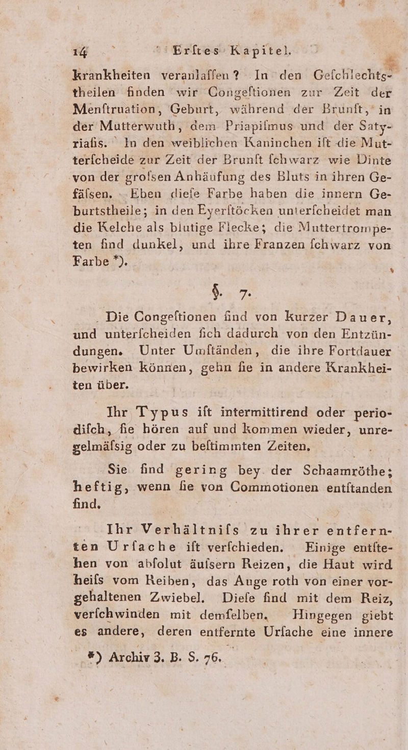 Krankheiten veranlaffen? In den Rt. | theilen finden wir Gongeftionen zur Zeit der Menftruation, Geburt, während der Brunft,‘in der Mutterwuth, dem Priapilmus und der Saty- riafis. ° In den weiblichen Kaninchen ift die Mut- terfcheide zur Zeit der Brunlt fchwarz wie Dinte von der grolsen Anhäufung des Bluts in ihren Ge- fälsen. - Eben diefe Farbe haben die innern Ge- burtstheile; in den Eyerltöcken untericheidet man die Kelche als blutige Fiecke; die Muttertrompe- ten find dunkel, und ihre Franzen fchwarz von Farbe *). % I. 7 . Die Congeltionen ünd von kurzer Dauer, und unterfcheiden fich dadurch von den Entzün- dungen. Unter Umftänden, die ihre Fortdauer bewirken können, gehn fie in andere Krankhei- ten über. Ihr Typus ift intermittirend oder perio- difch, fie hören auf und kommen wieder, unre- gelmälsig oder zu beltimmten Zeiten, ‚Sie find gering bey. der Schaamröthe; heftig, wenn lie von Commotionen entftanden find, Ihr Verhältnifs zu ihrer entfern- ten Urfache ift verfchieden. Einige entfte- hen von abfolut äuisern Reizen, die Haut wird heils vom Reiben, das Auge or von einer vor- gehaltenen Zwiebel. Diefe find mit dem Reiz, verfichwinden mit demfelben. Hingegen giebt es andere, deren entfernte Urfache eine innere