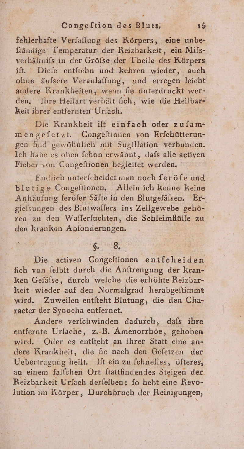 [ Congeltion des Bluts Yu tahlärkäfte: Verfaflung des Körpers, eine unbe- ; Ständige Temperatur der Reizbarkeit, ein Mifs- BR in der Gröfse der Theile des Körpers lt. Diele entftehn und kehren wieder, auch ohne äufsere Veranlaffung, und erregen leicht andere Krankheiten, wenn ‚fie ünterdrückt wer- den, Ihre Heilart' verhält fich, wie die Heilbar- keit ihrer entfernten Ur/ach. Die Krankheit ift einfach oder zufam- mengeletzi. Congeitionen von Erfchütterun- gen rn gewö öhinlich mit Sugillation verbunden. Ich habe es oben fchon erwähnt, dafs alle activen Fieber von Congeltionen begleitet werden, | | Endlich unter[cheidet man noch feröfe und blutige Congelftionen, Allein ich kenne keine Anhäufung feröfer Säfte in den Blutgefälsen, Er- sielsungen des Blutwallers ins Zellgewebe gehö- ren zu den Wafferfuchten, die Schleimäülle zu den kranken Ablonderung sen. Se | Die activen Congeftionen entfcheiden fich von felbft durch die Anftrengung der kran- ken Gefälse, durch welche die erhöhte Reizbar- keit wieder auf den Normalgrad herabgeftimmt wird. Zuweilen entfteht Blutung, die den Gnar racter der Synocha entfernet, . Andere verfchwinden dadurch, dafs ihre entfernte Urfache, z.B. Anenorches, gehoben wird. Oder es enifteht an ihrer Statt eine an- dere Krankheit, die fie nach den Gefetzen der Uebertragung heilt. lft ein zu fchnelles, öfteres, an einem falfchen Ort ftattfindendes Steigen der. Reizbarkeit Urfach derfelben: fo hebt eine Revo- lution im Körper, Durchbruch der ‚Reinigungen,