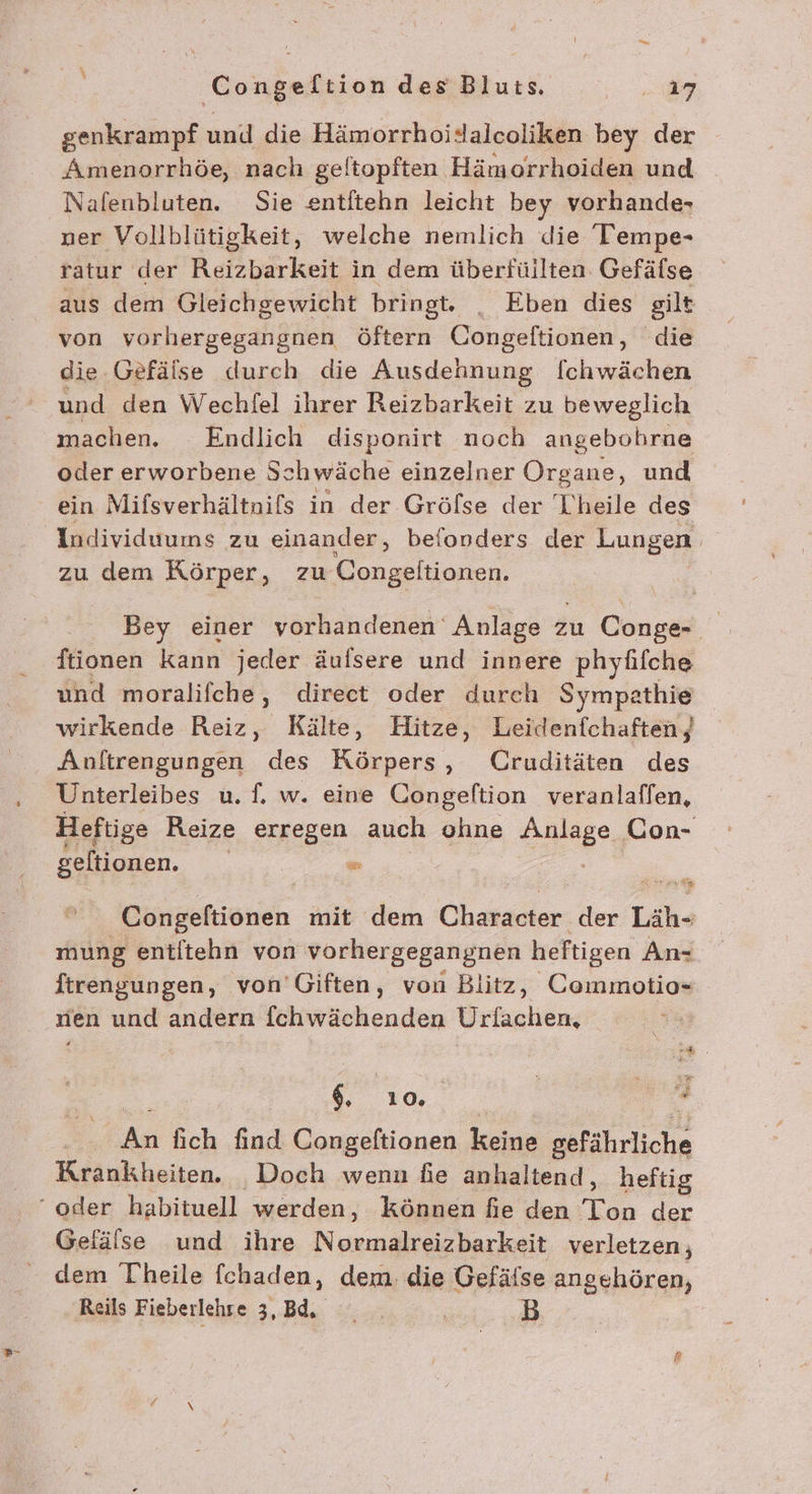 genkrampf und die Hämorrhoidalcoliken bey der Amenorrhöe, nach geltopften Hämorrhoiden und Nafenbluten. Sie entitehn leicht bey vorhande- ner Vollblütigkeit, welche nemlich die Teempe- ratur der Reizbarkeit in dem überfüllten. Gefäfse aus dem Gleichgewicht bringt. _ Eben dies gilt von rosa öftern Congeftionen, die die Gefäise durch die Ausdennung [chwächen und den Wechfel ihrer Reizbarkeit zu beweglich machen. Endlich disponirt noch angebohrne oder erworbene Schwäche einzelner Organe, und ein Mifsverhältnifs in der Gröfse der Theile des Individuums zu einander, befonders der Lungen zu dem Körper, zu Congeltionen. Bey einer vorhandenen Anlage zu Conge- ftionen kann jeder äufsere und innere phyfifche und moralifche,, direct oder durch Sympathie wirkende Reiz, Kälte, Hitze, Leidenfchaften) Anftrengungen des Körpers, Cruditäten des Unterleibes u. f. w. eine Congeltion veranlaffen, Heftige Reize erregen auch ohne Pr Con- geltionen. a * x Congelftionen mit dem Character der Läh- mung entltehn von vorhergegangnen heftigen An- ftrengungen, von’Giften, von Blitz, Commotio- rien und andern fchwächenden Urlachen, . 3 ae En An lich find Congeftionen keine gefährliche Krankheiten. _ Doch wenn fie anhaltend, heftig Gelälse und ihre Normalreizbarkeit verletzen, dem Theile fchaden, dem. die Gefälse angehören, Reils Fieberlehre 3, Bd, ' B