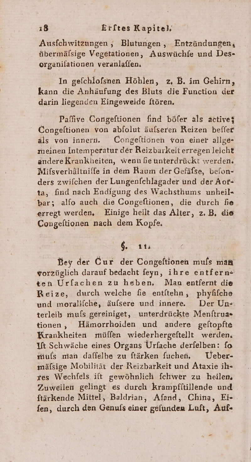 Ausfchwitzungen , Blutungen , Entzündungen, übermälsige Vegetationen, Auswüchie und Des- organilationen veranlaffen. In gefchlofsnen Höblen, z, B. im Gehirn, kann die Anhäufung des Bluts die Function der darin liegenden Eingeweide ftören. | Paffive Congeftionen find böfer als active$ Congeltionen von ablolut äufseren Reizen befler als von innern. Congeltionen von einer allge- meinen Intemperatur der Reizbarkeit erregen leicht andereKrankheiten, wenn fe unterdrückt werden. Mifsverhältnilfe in dem Raum der Gefäfse, belon- ders zwilchen der Lungenfchlagader und der Aot- ta, find nach Endigung des Wachsthums unheil» bar; alfo auch die Congeftionen, die durch fie erregt werden, Einige heilt das Alter, z.B, die Congeltionen nach dem Kopfe. 6. 11; Bey der Cur der Congeftionen mufs man vorzüglich darauf bedacht feyn, ihre entfern- ten Urfachen zu heben, Man entfernt die Reize, durch welche fie entitehn, phyfifche und moralifche, äufsere und innere. Der Un» terleib mufs gereiniget, unterdrückte Menftrua« tionen, Hämorrhoiden und andere geltopfte Krankheiten mülfen wiederhergeftellt werden, Ut Schwäche eines Organs Urfache derfelben: fo mufs man daffelhe zu ftärken fuchef, VUeber- mäfsige Mobilität der Reizbarkeit und Ataxie ih- res Wechfels ift gewöhnlich fchwer zu heilen, Zuweilen gelingt es durch krampfltillende und ftärkende Mittel, Baldrian, Afand, China, Ei- fen, durch den Genufs Ser gelunder Luft, Auf«