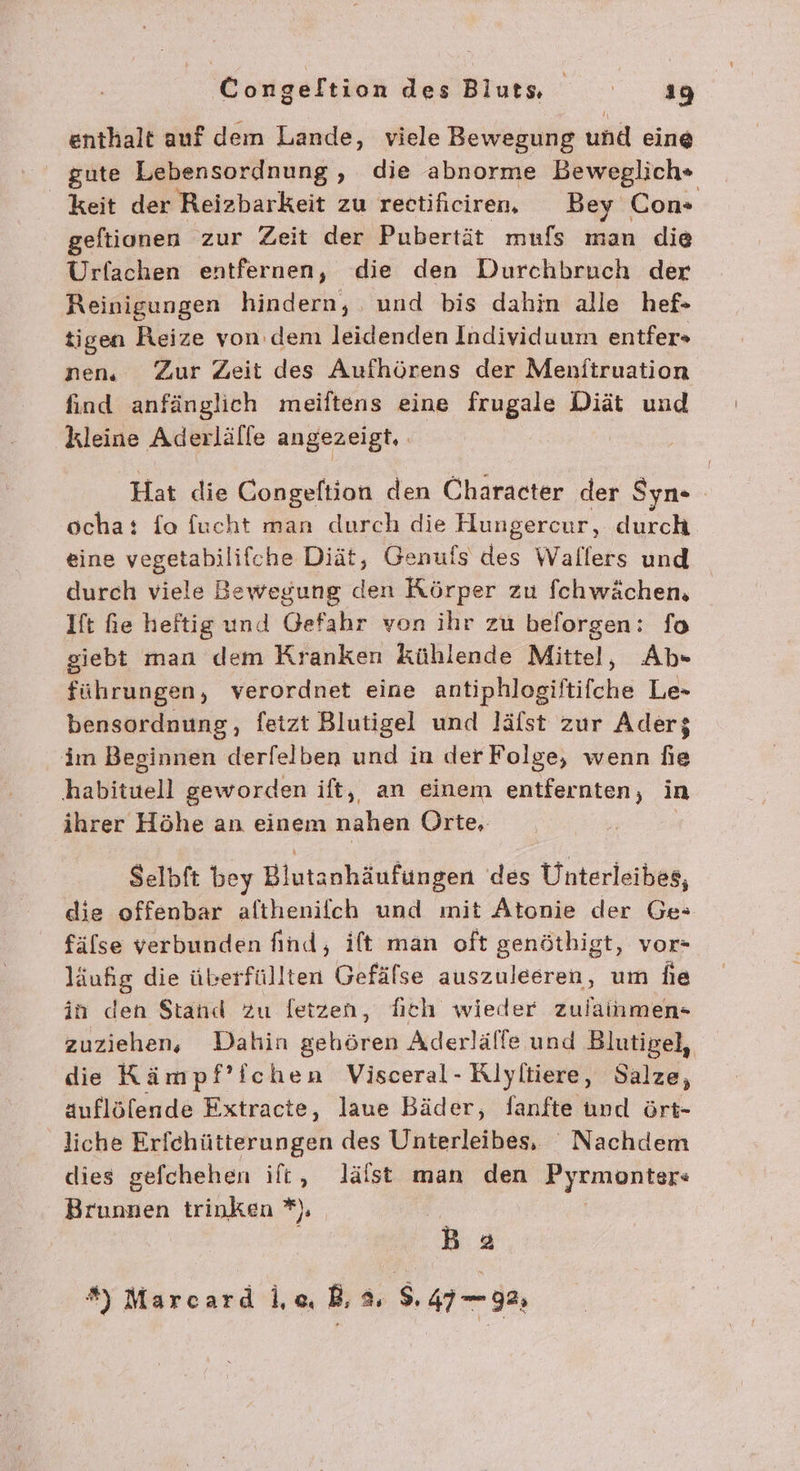 enthalt auf dem Lande, viele Bewegung und eine gute Lebensordnung , die abnorme Beweglich*+ keit der Reizbarkeit zu rectificiren, Bey Con» geftionen zur Zeit der Pubertät mufs man die Urfachen entfernen, die den Durchbruch der Reinigungen hindern, und bis dahin alle hef- tigen Reize von denı leidenden Individuum entfer» nen, Zur Zeit des Aufhörens der Menftruation find anfänglich meiftens eine frugale Diät und kleine Aderlälfe angezeigt, Hat die Congeftion den Character der Syn ocha: fa fucht man durch die Hungercur, durch eine vegetabilifche Diät, Genufs des Wallers und durch viele Bewegung den Körper zu fchwächen, Ift fie heftig und Gefahr von ihr zu beforgen: fo giebt man dem Kranken kühlende Mittel, Ab« führungen, verordnet eine antiphlogiftifche Le- bensordnung, fetzt Blutigel und läfst zur Aderz im Beginnen derfelben und in der Folge, wenn fie habituell geworden ift, an einem entfernten, in ihrer Höhe an einem nahen Orte, Selbft bey Blutanhäufungen des Unterleibes, die offenbar althenifch und mit Atonie der Ge» fälse verbunden find, ift man oft genöthigt, vor- läufig die überfüllten Gefälse auszuleeren, um fie in den $tand Zu letzen, fich wieder zulainmen- zuziehen, Dahin gehören Aderlälfe und Blutigel, die Kämpf’ichen Visceral- Riyliiere, Salze, auflöfende Extracte, laue Bäder, Sanfte und ört- liche Erfchütterungen des Unterleibes, Nachdem dies gefchehen ilt, Jlälst man den Pyrmonter« Brunnen trinken *) Ba *) Marcard le, B, 3, s. 4798;