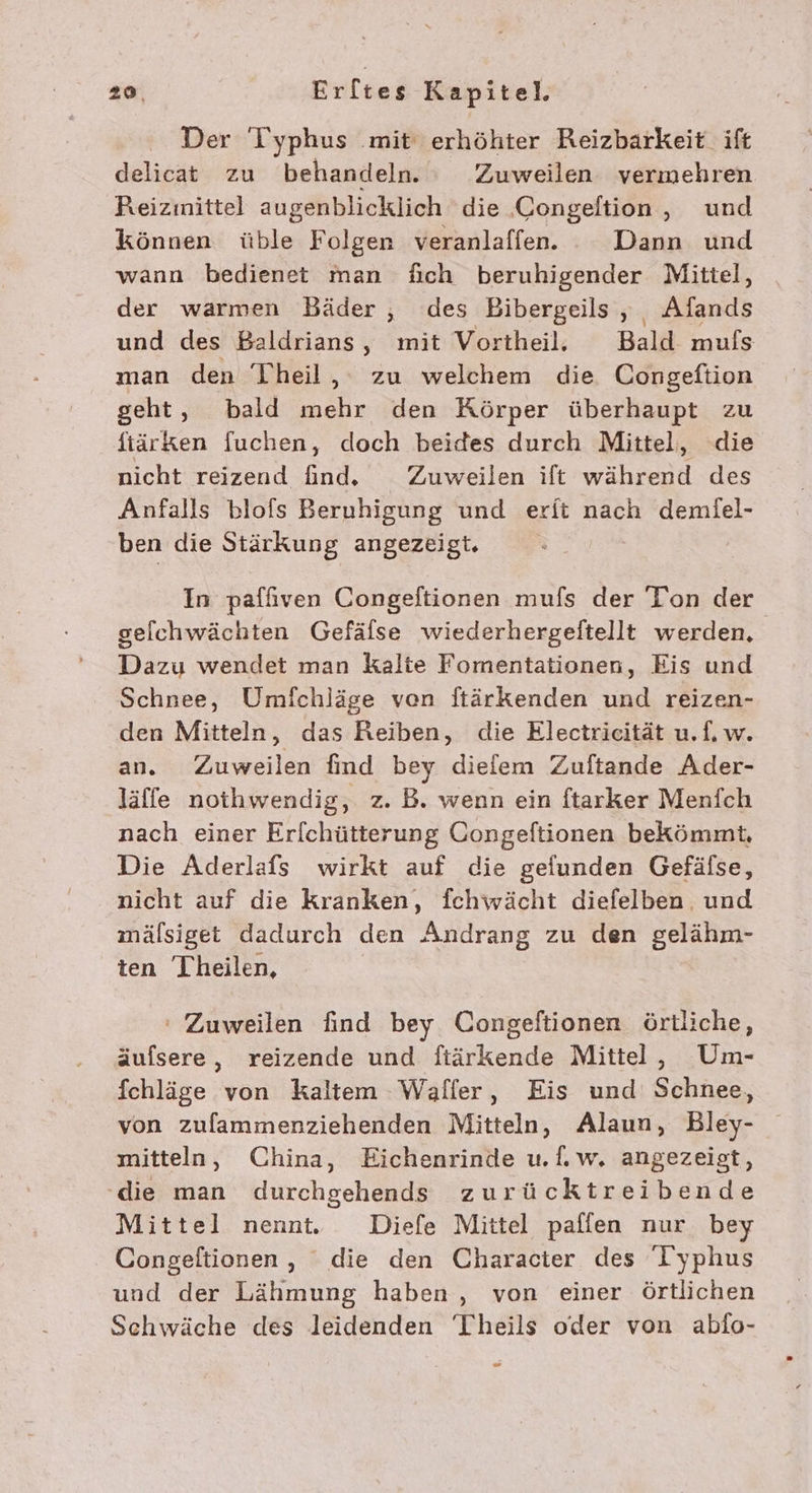 Der Typhus ‚mit‘ erhöhter Reizbarkeit ift delicat zu behandeln. : Zuweilen vermehren Reizinittel augenblicklich die Congeltion, und können üble Folgen veranlaffen. Dann und wann bedienet man fich beruhigender Mittel, der warmen Bäder , des Bibergeils , Afands und des Baldrians, mit Vortheil. Bald mufs man den Theil, zu welchem die Congeftion geht, bald mehr den Körper überhaupt zu fiärken fuchen, doch beides durch Mittel, die nicht reizend find. Zuweilen ift während des Anfalls blofs Beruhigung und erft nach demiel- ben die Stärkung angezeigt. | | In paffiven Congeftionen mufs der Toon der gelchwächten Gefäfse wiederhergeftellt werden, Dazu wendet man kalte Fomentationen, Eis und Schnee, Umfchläge ven ftärkenden und reizen- den Mitteln, das Reiben, die Electriecität u.f, w. an. Zuweilen find bey diefem Zuftande Ader- läffe nothwendig, z. B. wenn ein ftarker Menich nach einer Er[chütterung Congeftionen bekömmt, Die Aderlafs wirkt auf die gefunden Gefäfse, nicht auf die kranken, fchwächt diefelben. und mälsiget dadurch den Andrang zu den gelähm- ten Theilen, ‘ Zuweilen find bey Congeftionen örtliche, äufsere, reizende und fiärkende Mittel, Um- fchläge von kaltem Waller, Eis und Schnee, von zulammenziehenden Mitteln, Alaun, Bley- mitteln, China, Eichenrinde u.f.w. angezeigt, die man durchgehends zurücktreibende Mittel nennt. Diefe Mittel paffen nur bey Congeltionen, die den Character des Iyphus und der Lähmung haben , von einer örtlichen Schwäche des leidenden Theils oder von abfo-