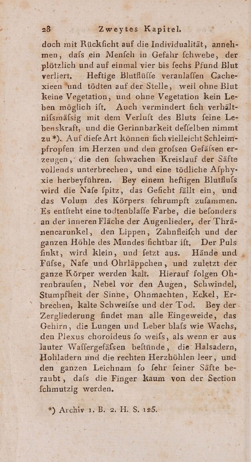 ‚doch mit Rückficht auf die Individualität, anneh- men, dafs ein Menfch in Gefahr fchwebe, der plötzlich und auf einmal vier bis fechs Pfund Blut verliert, Heftige Blutflüffe veranlaflen Cache- xieen und tödten auf der Stelle, weil ohne Blut keine Vegetation, und ohne Vegetation kein Le- ben möglich ift, Auch vermindert fich verhält- nifsmäfsig mit dem Verluft des Bluts feine Le- benskraft,. und die Gerinnbarkeit deflelben nimmt zu*). Auf diefe Art können fich vielleicht Schleim- pfropfen im Herzen und den grofsen Gefälsen er- zeugen,” die den fchwachen Kreislauf der Säfte vollends unterbrechen, und eine tödliche Alphy- xie herbeyführen. Bey einem heftigen Blutfluls wird die Nafe Spitz, das Geficht fällt ein, und das Volum .des Körpers fchrumpft zufammen. ' Es entfteht eine todtenblalfe Farbe, die befonders - an der inneren Fläche der Augenlieder, der Thrä- nencarunkel, den Lippen, Zahnfleifch und der ganzen Höhle des Mundes fichtbar ift, Der Puls finkt, wird klein, und fetzt aus. Hände und Füfse, Nafe und Ohrläppchen, und zuletzt der ganze Körper werden kalt. Hierauf folgen Oh- renbraufen, Nebel vor den Augen, Schwindel, Stumpfheit der Sinne, Ohnmachten, Eckel, Er- Zergliederung findet man alle Eingeweide, das Gehirn, die Lungen und Leber blafs wie Wachs, den Plexus choroideus fo weifs, als wenn er aus lauter Waflergefäfsen beltünde, die‘ Halsadern, Hohladern und die rechten Herzhöhlen leer, und den ganzen Leichnam fo fehr feiner Säfte be- raubt, dals die Finger kaum von der Section fchmutzig werden. *) Archiv. B. 2, H. S. 125. *