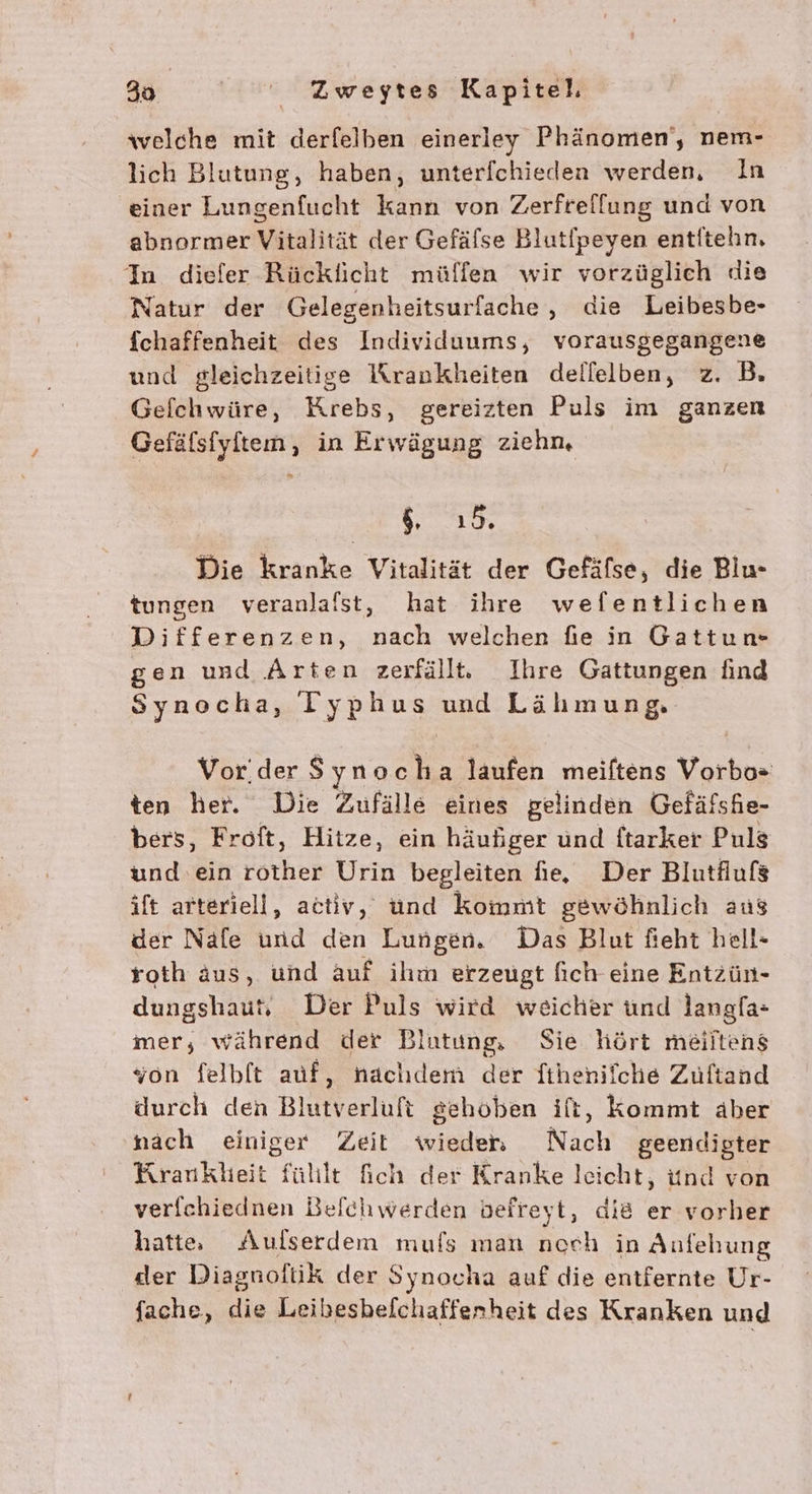 welche mit derfelben einerley Phänomen‘, nem- lich Blutung, haben, unterfchieden werden, In einer Lungenfucht kann von Zerfrelfung und von abnormer Vitalität der Gefäfse Blutfpeyen entitehn, In diefer Rücklicht müflen wir vorzüglich die Natur der Gelegenheitsurfache , die Leibesbe- fchaffenheit des Individuums, vorausgegangene und gleichzeitige Krankheiten dellelben, z. B. Gelchwüre, Krebs, gereizten Puls im ganzen Gefäfsfyltem, in Erwägung ziehm, » ! 1,0 Die kranke Vitalität der Gefäfse, die Bilu- tungen veranlalst, hat ihre wefentlichen Differenzen, nach welchen fie in Gattun- gen und Arten zerfällt. Ihre Gattungen find Synocha, ITyphus und Lähmung, Vorder $ ynoc ha laufen meiftens Vorbos ten her. Die Zufälle eines gelinden Gefäfshe- bers, Froft, Hitze, ein häußger und ftarker Puls und ‘ein rother Urin begleiten ie, Der Blutflufs ift arteriell, activ, und kommt gewöhnlich aus der Nafe und den Lungen. Das Blut feht hell- roth äus, und Auf ihm erzeugt fich eine Entzün- dungshaut, Der Puls wird weicher und langfa- mer, während der Blutung Sie hört meiltens son felbft auf, nachdem der Tthenilche Zuftand durch den Blutverluft gehoben ift, Kommt aber nach einiger Zeit wieder Nach geendigter Krankheit füllt fich der Kranke leicht, ünd von verfchiednen Beichwerden befreyt, die er vorher hatte Aulserdem mufs man noch in Aufehung der Diagnoltik der Synocha auf die entfernte Ur- fache, die Leibesbeichafferheit des Kranken und