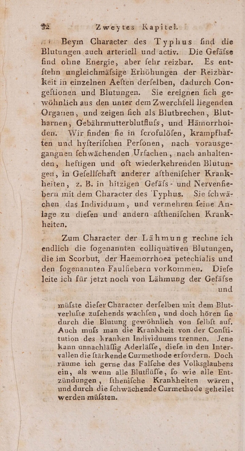 ‚#6 Beym Character des Typhus find die Blutungen auch arteriell und activ. Die Gefälse find olıne Energie, aber fehr reizbar. Es ent- ftehn ungleichmäfsige Erhöhungen der Reizbar- keit in einzelnen Aelten derfelben, dadurch Con- seftionen und Blutungen. Sie ereignen fich ge- ‚ wöhnlich aus den unter dem Zwerchfell liegenden Organen, und zeigen fich als Blutbrechen, Blut- harnen, Gebährmutterblutlufs, und Hämorrhoi- den. Wir finden fie in ferofulöfen, krampfhaf- ten und hyfterifchen Perfonen, nach vorausge- gangnen fchwächenden Urfachen,, ‚nach anhalten- den, heftigen und oft wiederkehrenden Blutun- gen, in Gefellfchaft anderer afthenifcher Krank- heiten, z. B. in hitzigen Gefäfs- und Nervenfie- bern mit dem Character des Typhus. Sie fchwä- chen das Individuum, und vermehren feine An- lage zu diefen und andern afthenilchen Krank- heiten, | Zum Character der Lähmung rechne ich endlich die fogenannten colliquativen Blutungen, die im Scorbut, der Haemorrhoea petechialis und den fogenannten Faulfiebern vorkommen. Diefe leite ich für jetzt noch von Lähmung der Gefälse und ‚ mülste dieler Character derfelben mit dem Blut- verlulte zulebends wachl[en, und doch hören fe durch die Blutung gewöhnlieh von felbft auf. Auch mufs man die Krankheit von der Confti- tution des kranken Individuums trennen. Jene ‚ kann unnachläflig Aderläfle, diefe in den Inter- vallen die ftärkende Curmethode erfordern. Doch .. räume ich gerne das Falflche des Volksglaubens ein, als wenn alle Blutflüffe, [lo wie alle Ent- zündungen,, [thenilche Krankheiten wären, und durch die [chwächende Curmethode geheilet werden mülsten. | |