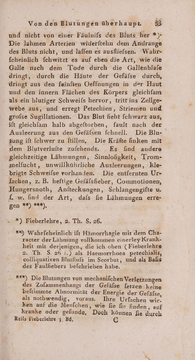 und nicht von einer Fäulnifs des Bluts ‘her *). Die lahmen Arterien widerftehn dem Andrange des Bluts nicht, und laffen es ausflielsen. Wahr- fcheinlich fchwitzt es auf eben die Art, wie die Galle nach dem Tode durch die Gallenblaie dringt, durch die Häute der Gefäfse durch, dringt aus den feinften Oeffnungen in der Haut und den innern Flächen des Körpers gleichfam als ein blutiger Schweifs hervor, trittins Zellge- webe aus, und erregt Petechien, Striemen und grofse Sugillationen. Das Blut fieht {chwarz aus, ilt gleichfam halb abgeftorben, fault nach der £ung ift {chwer zu ftillen, Die Kräfte finken mit dem Blutverlufte zufehends. . Es find andere gleichzeitige Lähmungen, Sinnloßgkeit, Trom- melfucht, unwillkührliche Ausleerungen, kle- brigte Schweilse vorhanden. Die entfernten Ur- lachen, z.B. heftige Gefälshieber, Commotionen, Hungersnoth, Anfteckungen, Schlangengifte u. L w. find der Art, dals hie Lähmungen erre- gen **) tk), “.*) Fieberlehre, 2. Th, S. 26. *%) Wahrlcheinlich ift Hämorrhagie mit dem Cha- racter der Lähmung vollkommen einerley Krank- heit mit derjenigen, die ich oben ( Fieberlehre 2. Th. S. 26 i.) als Haemorrhoea petechialis, colliquativen Blutllufs im Scorbut, und als Balıs des Faulhiebers befehrieben habe. _ *%%) Die Blutungen von mechanilchen Verletzungen des Zulammenhangs der Gefälse [etzen keine beltimmte Abnormität der Energie der Gefäfse als nothwendig, voraus. Ihre Urfachen wir. ken auf die Menfchen, wie fie fie finden, auf kranke oder gefunde, Doch können fie durch Reils Fieberiehre 3, Bd, nr