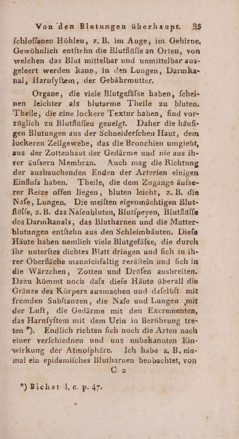 / Yon den Blutungen überhaupt. 35 fchloffenen Höhlen, z.B. im Auge, im Gehirne, Gewöhnlich entftehn die Blutflüffe an Orten, von welchen das Blut mittelbar und unmittelbar aus- geleert werden kann, in den Lungen, Darmka- nal, Harnfyflteın, der Gebährmutter, Organe, die viele Rlutgefälse haben, fchei- nen leichter als blutarme Theile zu bluten. Theile, die eine lockere Textur haben, find vor- züglich zu Biutflüffen geneigt. Daher die häuf- gen Blutungen aus der Schneiderfchen Haut, dem lockeren Zeillgewebe, das die Bronchien umgieht, ‚aus der Zottenhaut der Gedärme und nie aus ih- rer üulsern Membran. Auch mag die Richtung der austauchenden Enden der Arterien einigen Einflufs haben. Theile, die dem Zugangs äulse- rer Reize offen liegen, bluten leicht, z.B. die Nafe, Lungen, Die meiften eigenmächtigen Blut- flülfe, z.B. das Nafenbluten, Blutfpeyen, Blutflülfe des Darınkanals, das Blutharnen und die Mutter- blutungen entltehn aus den Schleimhäuten, Diefe Häute haben nemlich viele Blutgefäfse, die durch ihr unterftes dichtes Blatt dringen und fich in ih- rer Oberfläche mannichfaltig zeräitein und lich in die Wärzchen, Zotten und Drüfen ausbreiten. Dazu kömmt noch dafs diefe Häute überall die Gränze des Rörpers ausmachen und dafelbft mit fremden Subltanzen, die Nafe und Lungen mit der Luft, die Gedärme mit den Excrementen, das Harnfyftem mit dem Urin in Berührung tre- ten”). Endlich riehten fich nach die Arten nach einer verfchiednen und ung unbekannten Ein- wirkung der Atmofphäre, Ich habe z, B.ein- ‚nal ein epidemiiches Blutharnen beobachtet, von O2 ' *) Bichat |, ce. p. 47.