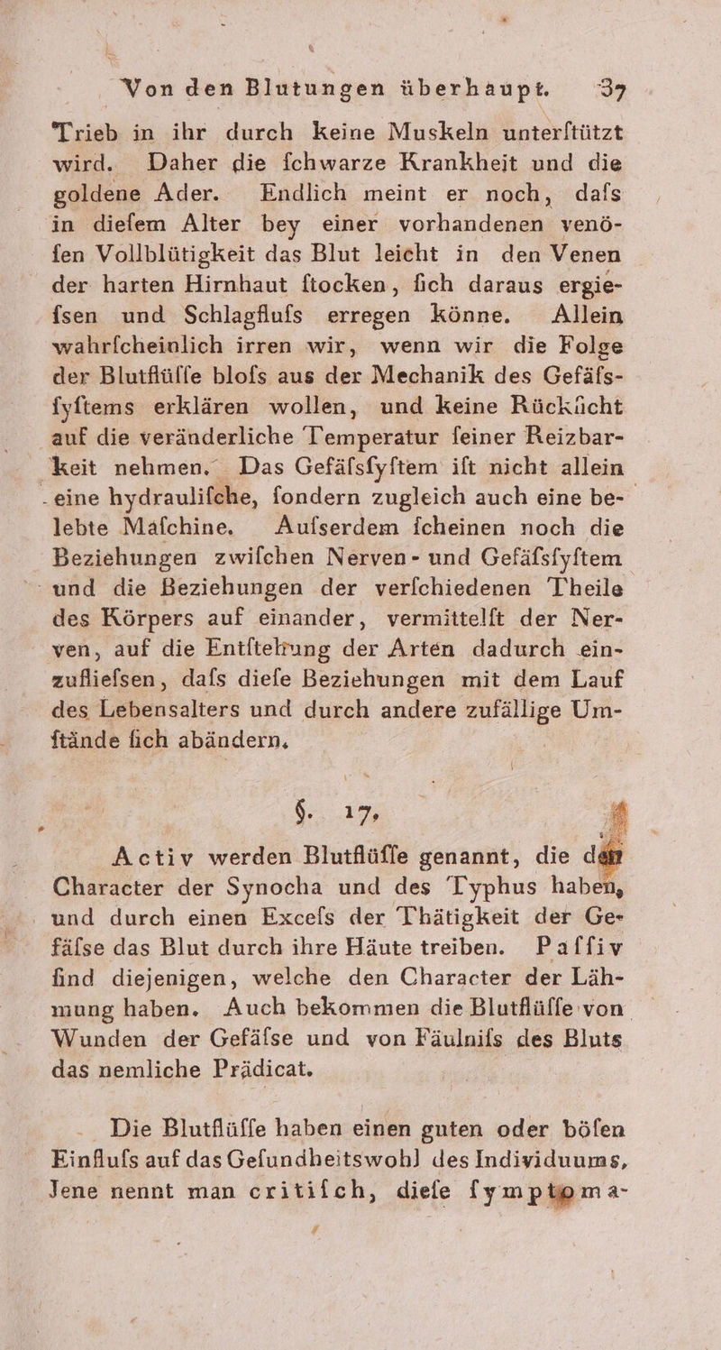 Trieb in ihr durch keine Muskeln unterftützt wird. Daher die fchwarze Krankheit und die goldene Ader. Endlich meint er noch, dafs in diefem Alter bey einer vorhandenen venö- fen Vollblütigkeit das Blut leicht in den Venen der harten Hirnhaut ftocken, fich daraus ergie- fsen und Schlagflufs erregen könne. Allein wahrfcheinlich irren wir, wenn wir die Folge der Blutflülfe blofs aus der Mechanik des Gefäfs- fyftens erklären wollen, und keine Rückücht auf die veränderliche T’emperatur feiner Reizbar- keit nehmen, Das Gefäfsfyftem ift nicht allein - eine hydraulifche, fondern zugleich auch eine be- lebte Mafchine. Aufserdem fcheinen noch die Beziehungen zwifchen Nerven- und Gefäfsfyftem ‘und die Beziehungen der ver[chiedenen Theile des Körpers auf einander, vermittelft der Ner- ven, auf die Entfteltung der Arten dadurch ein- zufliefsen, dafs diefe Beziehungen mit dem Lauf des Lebensalters und durch andere zufällige Um- ftände fich abändern, | re # Activ werden Blutflüffe genannt, die dem Character der Synocha und des 'Typhus haben, und durch einen Excels der Thätigkeit der Ge- fälse das Blut durch ihre Häute treiben. Paffiv find diejenigen, welche den Character der Läh- mung haben. Auch bekommen die Blutflüffe von Wunden der Gefälse und von Fäulnifs des Bluts das nemliche Prädicat. Die Blutflüffe haben einen guten oder böfen Einflufs auf das Gefundheitswoh] des Individuums, Jene nennt man critiich, diefe (ympioma- 4