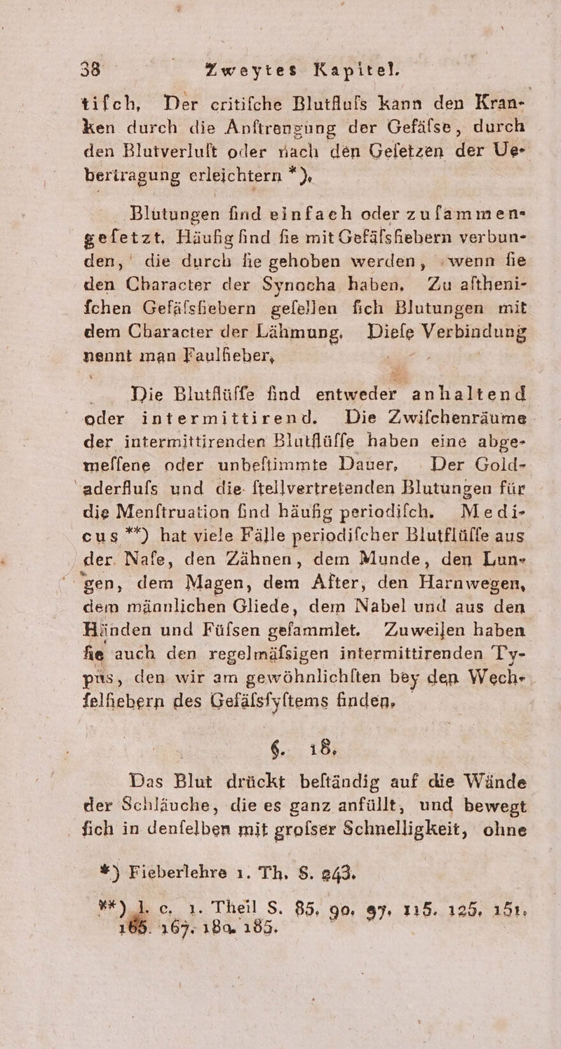 tifch, Der critifche Blutlufs kann den Kran- ken durch die Anfırengung der Gefälse, durch den Blutverluft oder nach den Geletzen der Ue- beriragung erleichtern *), Blutungen find einfaeh oder zufammen- gefetzt, Häußg find fie mit Gefälsfiebern verbun- den, die durch hie gehoben werden, wenn die. den Character der Synocha haben, Zu aftheni- {chen Gefälshebern gefellen fich Blutungen mit dem Character der Lähmung, DR VER each man Faulfieber, -—_ Die Blutfüffe find Er anhaltend oder intermittirend. Die Zwifchenräume. der intermittirenden Blutflüffe haben eine abge- mellene oder unbeftiimmte Dauer, Der Gold- “aderflufs und die- ftellvertretenden Blutungen für die Menftruation Gnd häufig periodifchh Medi- cus”*) hat viele Fälle periodifcher Blutflüffe aus ‚der Nafe, den Zähnen, dem Munde, den Lun- gen, dem Magen, dem After, den Harnwegen, dem männlichen Gliede, dem Nabel und aus den Händen und Füfsen sbfekımilat. Zuweilen haben he auch den regelmäfsigen intermittirenden Ty- ps, den wir am gew ‚öhnlichlten bey den Wech- | felhiebern des Belaielylionge finden. 6. 18, Das Blut drückt beftändig auf die Wände der Schläuche, die es ganz anfüllt, und bewegt fich in denfelben mit grolser Schnelligkeit, olıne *) Fieberlehre ı. Th, $. 243. x) ..1. Theil S. 85, 90, 87. 115.125. 151. : 167. 184 185. u