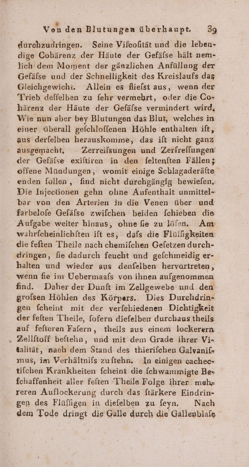 durchzudringen. Seine Vileofität und die leben- dige Cohärenz der Häute der Gefälse hält nem- lich dem Moment der gänzlichen Anfüllung der Gefälse und der Schnelligkeit -des Kreislaufs das Gleichgewicht. Allein es dHielst aus, wenn der Trieb deffelben zu fehr vermehrt, oder die Co» härenz der Häute der Gefälse vermindert wird, Wie nun aber bey Blutungen das Blut, welches im einer überall gefchloffenen Höhle enthalten ift, aus derfelben herauskomme, das ilt nicht ganz ausgemacht, Zerreilsungen und Zerfrellungen der Gefälse exiltiren in den feltenften Fällen; offene Mündungen, womit einige Schlagaderäfte enden follen, find nicht durchgängig bewielen, Die Injectionen gehn olıne Aufenthalt unmittel- bar von den Arterien in die Venen über und Farbelofe Gefälse zwiflchen beiden fchieben die Aufgabe weiter hinaus, ohne fie zu löfen. Am wahrfcheinlichiten ift es, dafs die Flülügkeiten die feften Theile nach chemifchen Geletzen durch- dringen, fie dadurch feucht und gefchmeidig er- halten und wieder aus denfelben hervartreten, wenn fie im Uebermaafs von ihnen aufgenommen find. Daher der Dunft im Zellgewebe und den grolsen Höhlen des Körpers... Dies Durchdrin- gen fcheint mit der verfehiedenen Dichtigkeit der feften Theile, fofern diefelber durchaus theils auf fefteren Fafern, theils aus einem lockerern ‚ Zeilftoff beftehn, und mit dem Grade ihrer Vi- &amp;alität, nach dem Stand des thierifchen Galvanif« mus, im Verhältnifs zuftehn. In einigen cachec- tilchen Krankheiten fcheint die f(chwammigte Be» fchaffenheit aller fefien ‘Theile Folge ihrer meh; reren Auflockerung durch das ftärkere Eindrin- sen des Flüfligen in dielelben zu feyn. Nach dem Tode dringt die Galle durch die Gallenblafe