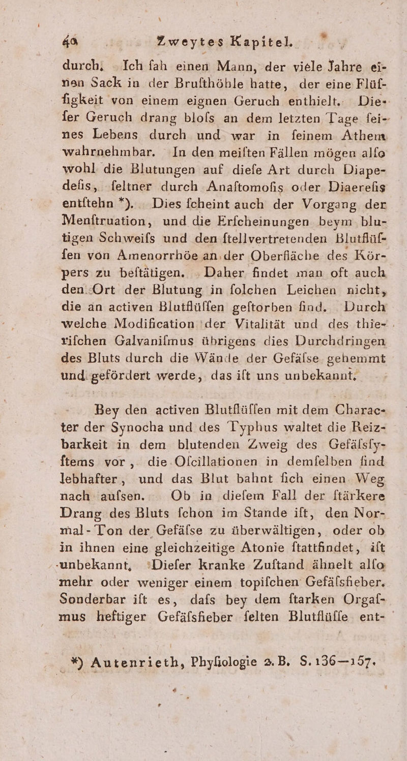 durch, ‚Ich fah einen Mann, der viele Jahre ei- non Sack in der Brufthöhle hatte, der eine Flüf- figkeit von einem eignen Geruch enthielt. Die- ier Geruch drang blols an dem letzten Tage fei- nes Lebens durch und war in feinem Athem wahrnehmbar. In den meilten Fällen mögen allo wohl die Blutungen auf diefe Art durch Diape- defis, feltner durch Anaftomofis oder Diaerehis entitehn *). Dies fcheint auch der Vorgang der Menftruation, und die Erfcheinungen beym. blu- tigen Schweifs und den ftellvertretenden Blutflüf- fen von Amenorrhöe an.der Oberfläche des Kör- pers zu beftätigen. : Daher findet man oft auch den.:Ort der Blutung in folchen Leichen nicht, die an activen Blutflüffen geftorben find. Durch welche Modification 'der Vitalität und des thie- : vifchen Galvanilmus übrigens dies Durchdringen des Bluts durch die Wände der Gefälse gehemmt und: gefördert werde, das ilt uns unbekannt, Bey den activen Blutflüffen mit dem Charac- ter der Synocha und des I yphus waltet die Reiz- barkeit in dem blutenden Zweig des Gefälsiy- ftems vor, die-Olcillationen in demfelben find lebhafter, und das Blut bahnt fich einen. Weg nach aufsen. Ob in diefem Fall der ftärkere Drang des Bluts fchon im Stande ift, den Nor- mal- Ton der Gefälse zu überwältigen, oder ob in ihnen eine gleichzeitige Atonie ftatifindet, äft ‚unbekannt, °’Diefer kranke Zuftand ähnelt alfo mehr oder weniger einem topilchen Gefälsheber. Sonderbar ift es, dafs bey dem ftarken Orgaf- mus heftiger Gefäfsfieber felten Blutflüffe ent- .% Autenrieth, Phyliologie 2.B. $. 136-157. ‘