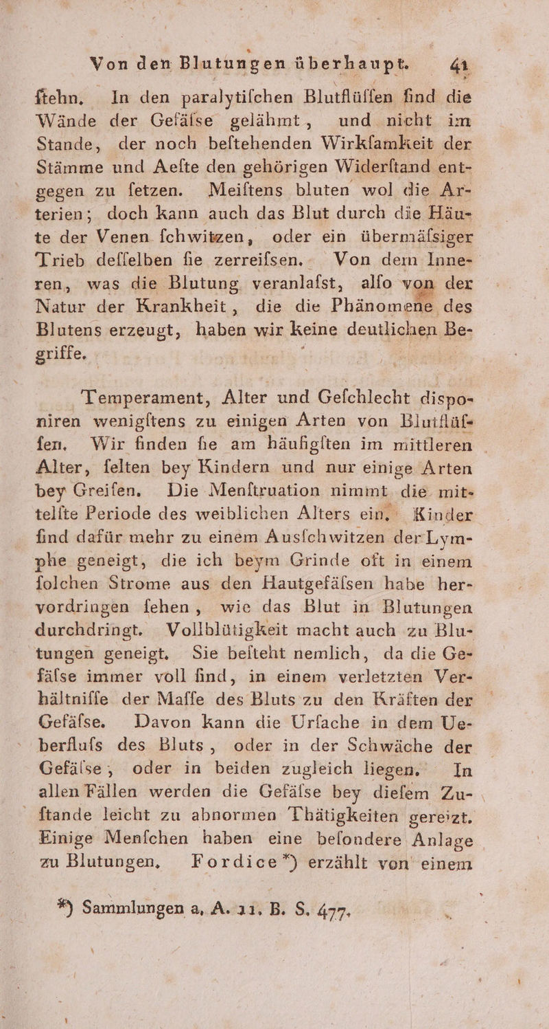 ftehn. In den paralytifchen Blutflüffen find die Wände der Gefälse gelähmt, und nicht im Stande, der noch beftehenden Wirkfamkeit der Stämme und Aefte den gehörigen Widerftand ent- gegen zu fetzen. Meiftens bluten wol die Ar- terien; doch kann auch das Blut durch die Häu- te der Venen fchwitzen, oder ein übermäfsiger Trieb deflelben fie zerreifsen. Von dem Inne- ren, was die Blutung, veranlafst, alfo von der Natur der Krankheit, die die Phänomene des Blutens erzeugt, haben wir keine deutlichen Be- griffe, : | Temperament, Alter und Gefchlecht des niren wenigftens zu einigen Arten von Bluiflüf« fen, Wir finden fie am häufigften im mittleren Alter, felten bey Kindern und nur einige Arten bey Greifen. Die Menitruation nimmt. die mit- telite Periode des weiblichen Alters ein, Kinder {ind dafür mehr zu einem Ausfchwitzen der Lym- phe geneigt, die ich beym Grinde oft in einem folchen Strome aus den Hautgefälsen habe her- vordringen fehen, wie das Blut in Blutungen durchdringt. Vollblütigkeit macht auch zu Blu- tungen geneigt. Sie beiteht nemlich, da die Ge- fälse immer voll find, in einem verletzten Ver- hältniffe der Maffe des Bluts zu den Kräften der Gefälse. Davon kann die Urfache in dem Ue- berflufs des Bluts, oder in der Schwäche der Gefälse, oder in beiden zugleich liegen. In allen Fällen werden die Gefälse bey diefem Zu- Stande leicht zu abnormen Thätigkeiten gereizt. Einige Menfchen haben eine befondere Anlage | zu Blutungen, Fordice”) erzählt ven einem %) Sammlungen a, A..11, B. $, 477.