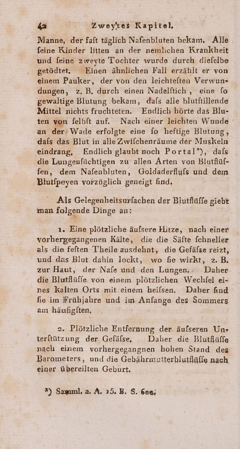Manne, der faft täglich Nafenbluten bekam, Alle feine Kinder litten an der nemlichen Krankheit und feine 2 weyte Tochter wurde durch diefelbe getödtet. Einen ähnlichen Fall erzählt er von einem Pauker, der von den leichieften Verwuns dungen, z,B. durch einen Nadelftich , eine fo gewaltige Blutung bekam, dafs alle blutftillende Mittel nichts fruchteten. Endlich hörte das Blu- ten von felbft auf. Nach einer leichten Wunde an der’ Wade erfolgte eine fo heftige Blutung, dafs das Blut in ‚alle Zwifchenräume der Muskeln eindrang, Endlich glaubt noch Portal*), dafs die Lungenfüchtigen zu allen Arten von Blutflüf- fen, dem Nafenbluten, Goldaderflufs und dem Blutfpeyen vorzüglich geneigt find, Als Gelegenheitsurfachen der Blutflüffe Kl man folgende Dinge an; ı. Eine plötzliche äufsere Hitze, nach einer vorhergegangenen Kälte, die die Säfte fchneller als die feften Theile ausdehnt, die Gefäfse reizt, und das Blut dahin lockt, wo fie wirkt, z.B. zur Haut, der Nafe und den Lungen, : Daher. die Blutlüffe von einem plötzlichen Wechfel ei- nes kalten Orts mit einem heiflsen. Daher find fie im Wrühjahre und im Anfange des Sommers am häunglten, | 2. Plötzliche Entfernung der. äufseren Un» terftützung der Gefäfse, Daher die Blutflüffe nach einem vorhergegangnen hohen Stand deg Barometers, und die Gebährmutterhlutflüffe nach einer übereilten Geburt. ” Samml. 2, A. 25. B. S. 60«;