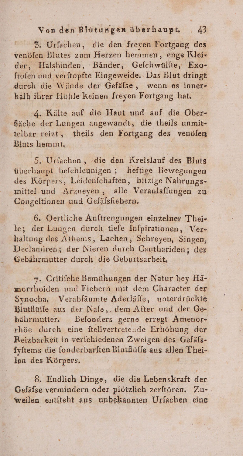 3. Urfachen, die den freyen Fortgang des venöfen Blutes zum Herzen hemmen, enge Rlei- der, Halsbinden, Bänder, Gefchwüllte, Exo- röfen und verftopfte Eingeweide. Das Blut dringt durch die Wände der Gefälse, wenn es inner- halb ilırer Höhle keinen freyen Fortgang hat, 4. Kälte auf die Haut und auf die Ober- fäche der Lungen angewandt, die theils unmit- telbar reizt, theils den Fortgang des venölen Bluts hemmt, 5, Urfachen , ‘die den Areislauf des Bluts überhaupt befchleunigen ; heftige Bewegungen des Körpers, Leidenfchaften, hitzige Nahrungs- ınittel und Arzueyen alle Veranlaflungen zu Congeltionen und Gefäfshiebern. 6. Oertliche Aalirendiniven einzelner Thei- le; der Lungen durch tiefe Infpirationen, Vers haltung des Mukoime: Lachen, Schreyen, Singen, Declamiren; der Nieren durch Canthariden; der Gebährmutter durch die Geburtsarbeit, 7. Critifche Bemühungen der Natur bey Hä- wmorrhoiden und Fiebern mit dem Character der Synocha, Verabfäumte Aderläfie, unterdrückte Biutflüffe aus der Nale,_ dem After und der Ge- bälırmutter. DBefonders gerne erregt Amenor- rhöe durch eine fiellvertrete:de Erhöhung der Reizbarkeit in verfchiedenen Zweigen des Gefäfs- fyftems die fonderbarlten Blutlüfle aus En Thei- len des Körpers, | 8. Endlich Dinge, die die Lebenskraft der Gefäfse vermindern oder plötzlich zerftören, Zu- weilen entiteht ans unbekannten Urfachen eine