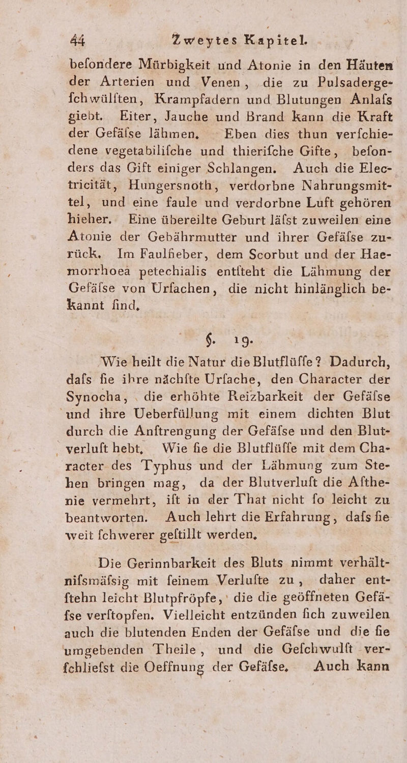 befondere Mürbigkeit und Atonie in den Häuten der Arterien und Venen, die zu Pulsaderge- fchwüliten, Krampfadern und Blutungen Anlafs giebt. Eiter, Jauche und Brand kann die Kraft der Gefälse lähmen, ° Eben dies thun verfchie- dene vegetabilifche und thierifche Gifte, befon- ders das Gift einiger Schlangen. Auch die Elec- trieität, Hungersnoth, verdorbne Nahrungsmit- tel, und eine faule und verdorbne Luft gehören hieher. Eine übereilte Geburt lälst zuweilen eine Atonie der Gebährmutter und ihrer Gefäfse zu- rück, Im Faulfieber, dem Scorbut und der Hae- morrhoea petechialis entlteht die Lähmung der Gefälse von Urfachen, die nicht hinlänglich be- kannt find, $.,.. 10. Wie heilt die Natur die Blutflüffe? Dadurch, dafs fie ihre nächfte Urfache, den Character der Synocha, . die erhöhte Reizbarkeit der Gefälse und ihre Ueberfüllung mit einem dichten Blut durch die Anftrengung der Gefäfse und den Blut- _ verluft hebt, Wie fie die Blutflüffe mit dem Cha- racter des Iyphus und der Lähmung zum Ste- hen bringen mag, da der Blutverluft die Afthe- nie vermehrt, ift in der That nicht fo leicht zu beantworten. Auch lehrt die Erfahrung, dafs he weit fchwerer geltillt werden, Die Gerinnbarkeit des Bluts nimmt verhält- nifsmäfsig mit feinem Verlufte zu, daher ent- ftehn leicht Blutpfröpfe, ' die die geöffneten Gefä- fse verftopfen. Vielleicht entzünden fich zuweilen auch die blutenden Enden der Gefäfse und die fie umgebenden Theile, und die Geflchwulft ver- fchliefst die Oeffnung der Gefäfse.e Auch kann