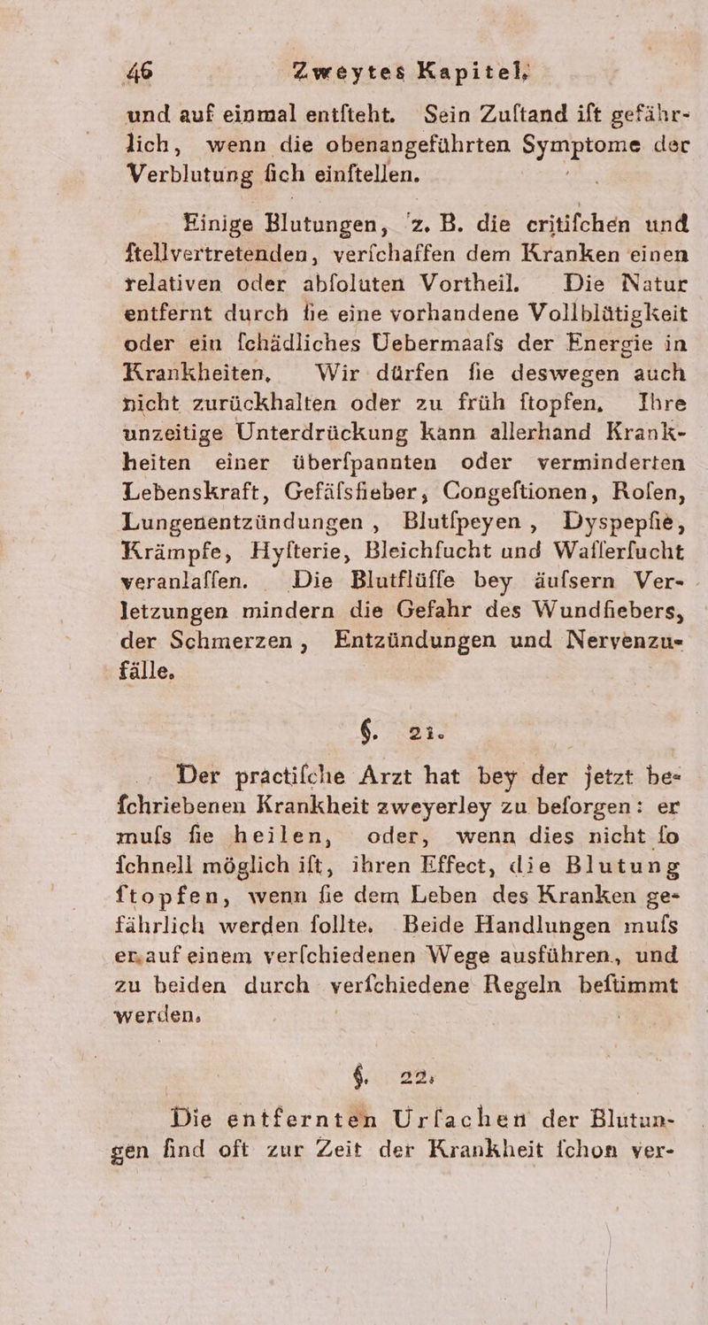 und auf einmal entfieht. Sein Zuftand ift gefähr- lich, wenn die obenangeführten Syapkazıs der Verblarun, ich einftellen. Einige Bukneen: z.B. die critifchen und ftellvertretenden, verfchaffen dem Kranken einen relativen oder abfoluten Vortheill. Die Natur entfernt durch fie eine vorhandene Vollblütigkeit oder ein fchädliches Uebermaals der Energie in Krankheiten, Wir dürfen fie deswegen auch nicht zurückhalten oder zu früh ftopfen, Ihre unzeitige Unterdrückung kann allerhand Krank- heiten einer überfpannten oder verminderten Lebenskraft, Gefälsfieber, Congeftionen, Rolfen, Lungenentzündungen , Blutfpeyen , Dyspepfie, Krämpfe, Hylterie, Bleichfucht und Waflerfucht veranlaffen. Die Blutflüffe bey äufsern Ver- - letzungen mindern die Gefahr des Wundfiebers, der Schmerzen, Entzündungen und Nervenzu- fälle. 6. 783- Der praäctifche Arzt hat bey der jetzt be- fchriebenen Krankheit zweyerley zu beforgen: er muls fie heilen, oder, wenn dies nicht fo fchnell möglich ift, ihren Effect, die Blutung ftopfen, wenn fie dem Leben des Kranken ge- fährlich werden folltee Beide Handlungen mufs erauf einem ver[chiedenen Wege ausführen, und zu beiden durch verfchiedene Regeln befiimmt werden, | 6, 22 Die entfernten Urfachen der Blutun- gen find oft zur Zeit der Krankheit Ichon ver-