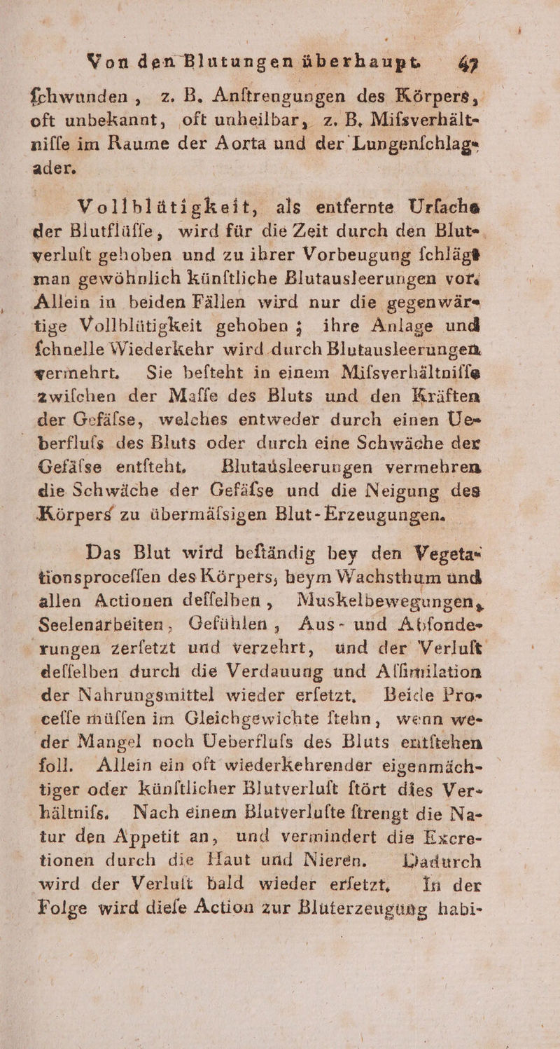 fchwunden, z.B. Anftrengungen des Körpers, oft unbekannt, oft unheilbar, z. B, Mifsverhält- nille im Raume der Aorta und der. Lungenichlag* ader. Vollblüätigkeit, als entfernte Urfache der Blutflüffe, wird für die Zeit durch den Blut«, verluft gehoben und zu ibrer Vorbeugung fchlägt# man gewöhnlich künftliche Blutausleerungen vor Allein in beiden Fällen wird nur die gegenwär« tige Vollblütigkeit gehoben ; ihre Anlage und Ehasile Wiederkehr wird durch Blutausleerungen, zerinehrt. Sie befteht in einem Mifsverhältnifle zwilchen der Mafie des Bluts und den Kräften der Gefälse, welches entweder durch einen U» berfluls des Bluts oder durch eine Schwäche der Gefälse entfteht, Blutausleerungen vermehren die Schwäche der Gefäfse und die Neigung des Körpers zu übermälsigen Blut- Erzeugungen. Das Blut wird befiändig bey den Vegeta« tionsprocellen des Körpers, heym Wachsthum und allen Actionen deffelben, Muskelbewegungen, Seelenarbeiten, Gefühlen, Aus- und Abfonde- rungen zerfetzt und verzehrt, und der Verluft deffelben durch die Verdauung und Alfimilation der Nahrungsmittel wieder erfetzt, Beide Pro» ceile müllen iin Gleichgewichte Itehn, wenn we- der Mangel noch Üeberfluls des Bluts entftehen foll. Allein ein oft wiederkehrender eigenmäch- tiger oder künftlicher Blutverluft ftört dies Ver- hältnifs. Nach einem Bluiverlufte ftrengt die Na- tur den Appetit an, und vermindert die Excre- tionen durch die Haut und Nieren. WVadürch wird der Verluit bald wieder erfetzt, In der Folge wird diefe Action zur Bluterzeugüng habi-