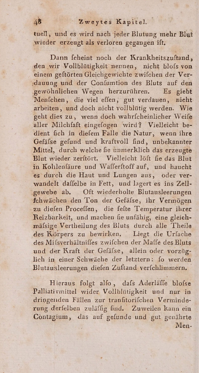 tuell, und es wird nach jeder Blutung mehr Blut ‚wieder erzeugt als verloren gegangen ift, Dahn fcheint nöch der Krankheitszuftand,, den ‚wir Vollblütigkeit nennen, nicht blofs von einem geftörten Gleichgewichte zwifchen der Ver- ‚dauung und der Confumtion des Bluts auf den ‚gewöhnlichen Wegen herzurühren. Es giebt Menfichen, die viel effen, gut verdauen, nicht arbeiten, und doch nicht vollblütig werden. Wie geht dies zu, wenn doch wahrlicheinlicher Weile aller Milchfaft eingefogen wird? Vielleicht be- dient fich in diefem Falle die Natur, wenn ihre Gefälse gefund und kraftvoll find, unbekannter Mittel, durch welche fie Ferkiich das erzeugte Blut wieder zerftört. Vielleicht löft fie das Blut in Kohlenfäure und Wallerftoff auf, und haucht es durch die Haut und Lungen aus, oder ver- wandelt daffelbe in Fett, und lagert es ins Zell- ‚gewebe ab, Oft wiederholte Blutausleerungen chwächen den 'Ion der Gefäfse, ihr Vermögen zu diefen Proceffen, die felte Temperatur ihrer Reizbäarkeit, und machen hie unfähig, eine gleich- mälsige Vertheilung des Bluts durch alle Theile des Körpers zu ken, Liegt die Urfache des Milsverhältniffes zwifchen der Maffe des Bluts und der Kraft der Gefälse, allein oder vorzüg- lich in einer Schwäche der letztern: fo werden Blutauisleerungen diefen Zuftand verfchlimmern, Hieraus folgt alfo, dafs Aderläffe blofse Palliativmittel wider Vollblütigkeit und nur in dringenden Fällen zur tranftorifchen Verminde- rung derfelben zuläffg Gnd. Zuweilen kann ein Contagium, das auf gelunde und gut genährte | Men-