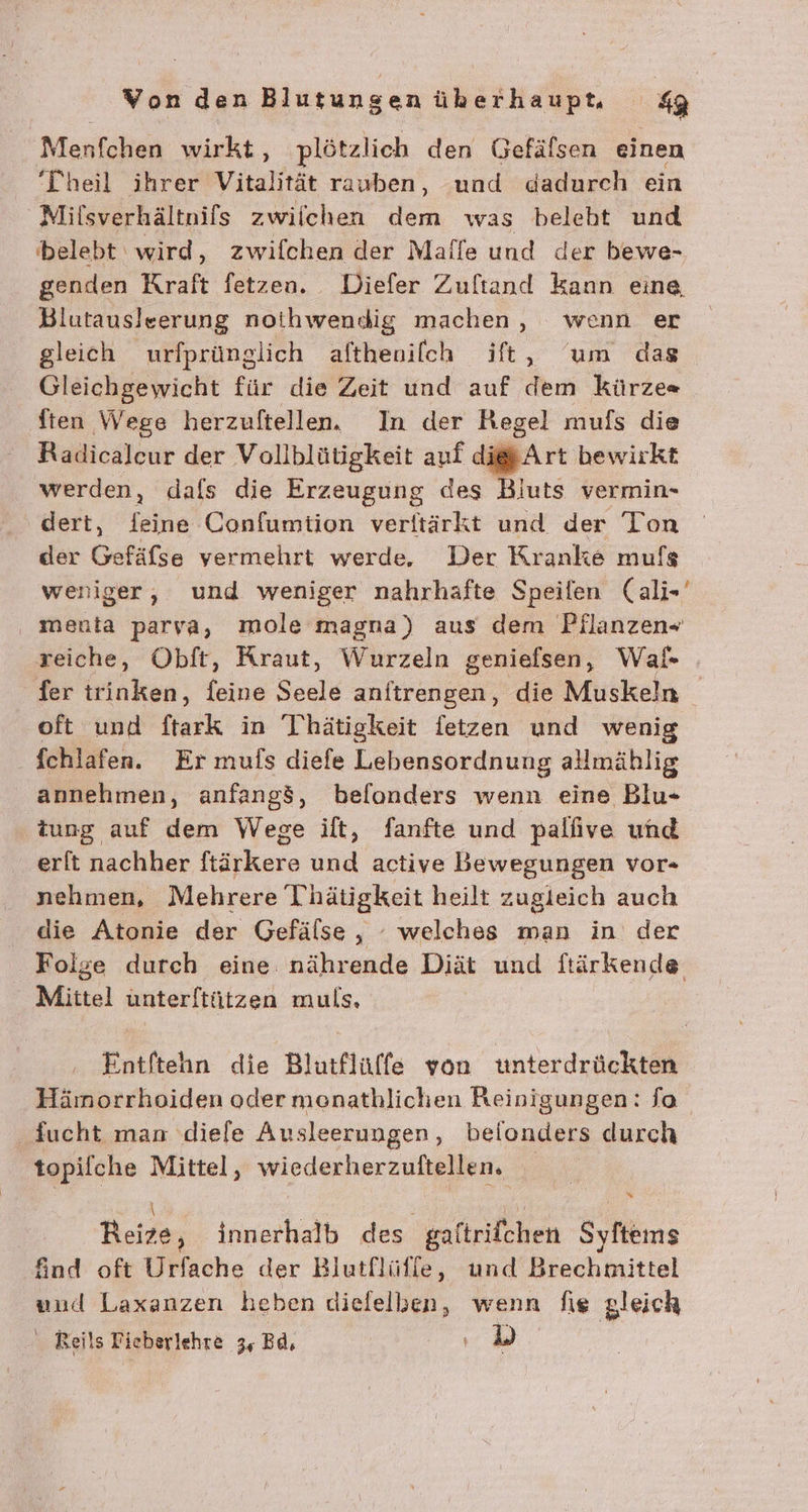 Menfchen wirkt, plötzlich den Gefäfsen einen Theil ihrer Vitalität rauben, und dadurch ein Milsverhältnifs zwilchen dem was beleht und belebt‘ wird, zwifchen der Mafle und der bewe- genden Kraft fetzen. Diefer Zuftand kann eine, Blutausleerung notihwendig machen, wenn er gleich urfprünglich afthenilch ift, um das Gleichgewicht für die Zeit und auf den kürze« ften Wege herzuftellen. In der Regel mufs die Radicaleur der Vollblütigkeit auf di Art bewirkt werden, dafs die Erzeugung des Bluts vermin- dert, feine Confumiion verftärkt und der Ton der Gefäfse vermehrt werde, Der Kranke mufs weniger, und weniger nahrhafte Speifen (ali-' ‚ menta parya, mole magna) aus dem Pflanzen- reiche, Obft, Kraut, Wurzeln geniefsen, Wal- fer trinken, feine Seele anftrengen, die Muskeln oft und ftark in Thätigkeit fetzen und wenig fchlafen. Er mufs diefe Lebensordnung allmählig annehmen, anfangö, befonders wenn eine Blu- tung auf dem Wege ilt, fanfte und pallive und erft nachher ftärkere und active Bewegungen vor- nehmen, Mehrere Thätigkeit heilt zugleich auch die Atonie der Gefälse , - welches man in der Folge durch eine nährende Diät und ftärkende Mittel unterftützen muls, Entftehn die Blutflüffe von twnterdrückten Hämorrhoiden oder monathlichen Reinigungen: fa fucht man .diele Ausleerungen, befonders durch topifche Mittel, wiederherzuftellen, | | Reize, innerhalb des galtrifchen Syftems find oft Urfache der Blutflüfle, und Brechmittel und Laxanzen heben dielelben, wenn fie gleich Reils Fieberlehre 3, Bd,