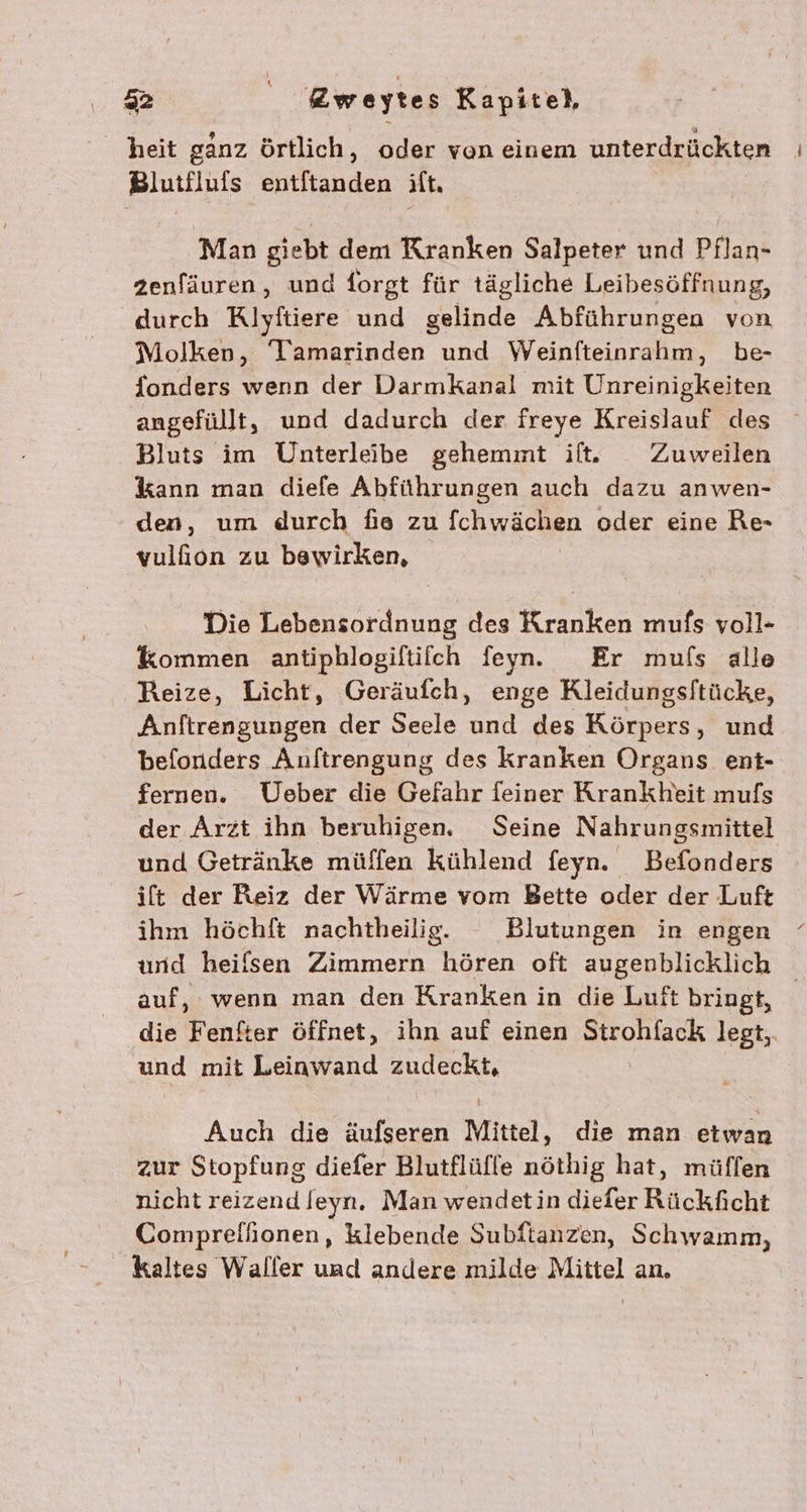 heit ganz örtlich, oder von einem unterdrückten Blutfluis Entfechden ilt, Man giebt dem Kranken Salpeter und Pflan- zenfäuren, und forgt für tägliche Leibesöffnung, durch Klyftiere und gelinde Abführungen von Molken, Tamarinden und Weinfteinrahm, be- {onders wenn der Darmkanal mit Unreinigkeiten angefüllt, und dadurch der freye Kreislauf des Bluts im Uhnterleibe gehemmt il. Zuweilen kann man diefe Abführungen auch dazu anwen- den, um durch fie zu fchwächen oder eine Re- vulfion zu bewirken, Die Lebensordnung des Kranken mufs voll- kommen antiphlogiftifch feyn. Er mufs alle Reize, Licht, Geräufch, enge Kleidungsftücke, Anftrengungen der Seele und des Körpers, und befonders Anftrengung des kranken Organs ent- fernen. Ueber die Gefahr feiner Krankheit mufs der Arzt ihn beruhigen. Seine Nahrungsmittel und Getränke müffen kühlend feyn. Befonders ift der Reiz der Wärme vom Bette oder der Luft ihm höchft nachtheilig. Blutungen in engen und heilsen Zimmern hören oft augenblicklich auf, wenn man den Kranken in die Luft bringt, die Fenker öffnet, ihn auf einen ATORch legt,. und mit Leinwand zudeckt, Auch die äufseren Mittel, die man etwan zur Stopfung diefer Blutflüffe nöthig hat, müffen nicht reizend lfeyn. Man wendetin diefer Rückficht Comprefhionen, Klebende Subftanzen, Schwamm, kaltes Waller und andere milde Mittel an,