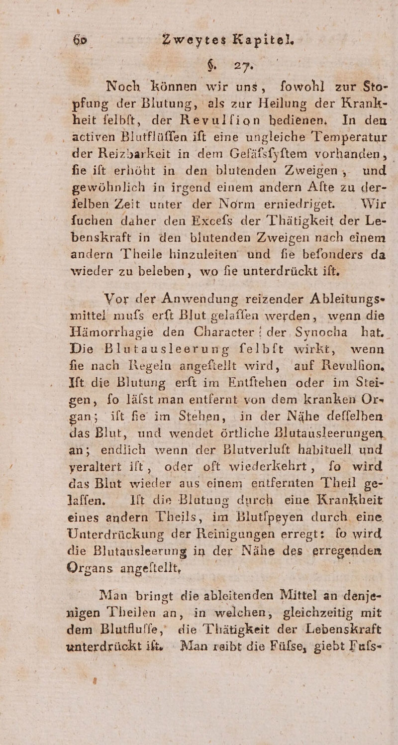 27. Noch können wir uns, fowohl zur $to- 'pfung der Blutung, als zur Heilung der Krank- heit felbft, der Kevulflion hedienen. In den ‚ activen Blutflüffen ift eine ungleiche Temperatur der Reizyarkeit in dem Geläfsfyftem vorhanden, fie ift erhöht in den blutenden Zweigen, und gewöhnlich in irgend einem andern Alte zu der- delben Zeit unter der Norm erniedriget. Wir fuchen daher den Excefs der Thätigkeit der Le- benskraft in den blutenden Zweigen nach einem andern Theile hinzuleiten und fie befonders da wieder zu beleben, wo fie unterdrückt ift. Vor der Anwendung reizender Ableitungs- mittel mufs erft Blut selaflen werden, wenn die Hämorrhagie den Charasfde der Synocha hat. Die Blutausleerung felbft wirkt, wenn fie nach Regein angeftellt wird, auf Revulhon, Ift die Blutung erft im Entftehen oder im Stei- - sen, fo lälst man entfernt von dem kranken Or- gan; ilt Re im Stehen, ‘in der Nähe deffelben das Blut, und wendet örtliche Blutausleerungen an; endlich wenn der Blutverluft habituell und yeraltert ilt, oder oft wiederkehrt, fo wird das Blut Sitten aus einem Srlifchiten Theil ge- laffen. It die Blatung durch eine Krankheit eines andern Theils, im Blut/peyen durch. eine, Unterdrückung der Reinigungen erregt: {io wird die Blutausleerung in der Nähe des erregenden Organs angeltellt, Man bringt die ableitenden Mittel an denje- nigen Theilen an, in welchen, gleichzeitig mit dem Blutfluffe,‘ die Thätigkeit der Lebenskraft unterdrückt if Alan reibt die Fülse, giebt Fuls-