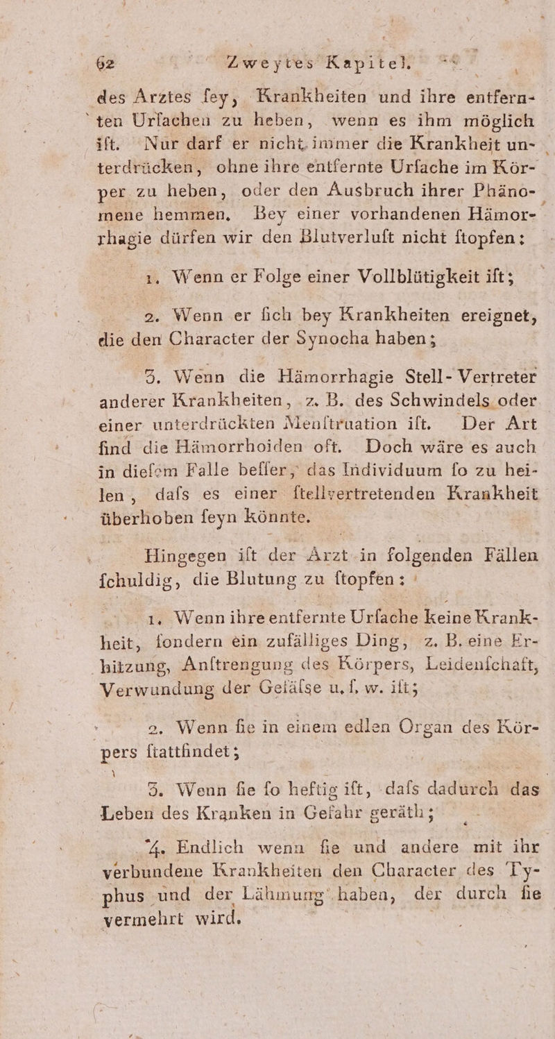 4 des Arztes fey, Krankheiten und ihre entfern- ten Urlacheu zu heben, wenn es ihm möglich ift. ‘Nur darf er nicht immer die Krankheit un- terdrücken, ohneihre entfernte Urfache im Kör- per zu heben, oder den Ausbruch ihrer Phäno- mene hemmen, Bey einer vorhandenen Hämor- rhagie dürfen wir den Blutverluft nicht ftopfen; 1. Wenn er Folge einer Vollblütigkeit ift; 2. Wenn er fich bey Krankheiten ereignet, elie den Character der Synocha haben; 5. Wenn die Hämorrhagie Stell- Vertreter anderer Krankheiten, .z. B. des Schwindels oder. einer unterdrückten Menftruation il. Der Art find die Hämorrhoiden oft. Doch wäre es auch in diefsm Falle beffer,' das Individuum fo zu hei- len, dafs es einer ftellvertreienden Krankheit überhoben feyn könnte, i ! Hingegen ilt der Ku in folgenden Fällen Ichuldig, die Blutung zu topfen : 1, Wenn ihre - Urfache KeinbKrank. heit, fondern ein zufälliges Ding, z. B. eine Er- hitzung, Anftrengung des Körpers, Leidenfchaft, Verwundung der Gelälse u, 1, w. ilt; | o. Wenn fe in einem edlen Organ des Kör- pers NEUE A 35. Wenn die fo heftig ift, -dafs dadurch das | Leben des Kranken in Gelahr alle „4. Endlich wenn fie und andere mit ihr verbundene Krankheiten den Character des Ty- phus. und der Lähmung‘, haben, der durch fie vermehrt wird.