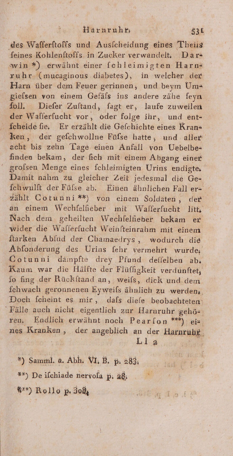 Harnruht; | er. ‚des Wafferftoffs und Ausfcheidung eines Theils feines Koblenftoffs in Zucker verwandelt Dar+ swin *) erwähnt einer fchleimioten Harn: zuhr. (mucaginous diabetes), in welcher der Harn über dem Feuer gerinnen, und beym Um= gielsen von einem Gefäls ins andere zähe feyn foll. Diefer Zuftand, fagt er, laufe zuweilen der Wallerfucht vor, dder folge ihr, und ent- ken, der gefchwollne Füfse hatte, und aller acht bis zehn Tage einen Anfali von Uebelbe- finden bekam, dep‘ fich mit einem Abgang einer ' grolsen Menge eines ichleimigten Urins endigte, Damit nahm zu gleicher Zeit jedesmal die Ge- fchwulft der Fülse ab. Einen ähnlichen Fall er- zählt Cotunni** von einem Soldaten ‚ def an einem Wechfelfieber init Wallerfucht litt Nach dem. geheilten Wechfelieber bekam er wider die Wallerfucht Weinfteinrahm mit einem itarken Ablüd der Chamaedrys, wodurch die Abfonderung des Urins {ehr vermehrt wurde; Cotunni dämpfte drey Pfund defleiben ab. Kaum war die Hälfte der Fl üffgkeit verdunftet, fo fing der Rückitand an, weils, dick und dem ichwach geronnenen Eyweifs ähnlich zu werdens. Doch fcheint es mir, dals diefe beobachteten: Fälle auch nicht eigentlich zur Haroruhr gehö- ren, Endlich erwähnt noch Pearlon **) eis nes Kranken ‚„.. der angeblich an der Harnruh. Lila = *) Sammi. a. Abh. VL, p. 283; %%) De ilchiade nervola BE 8) Rollo p, 30,