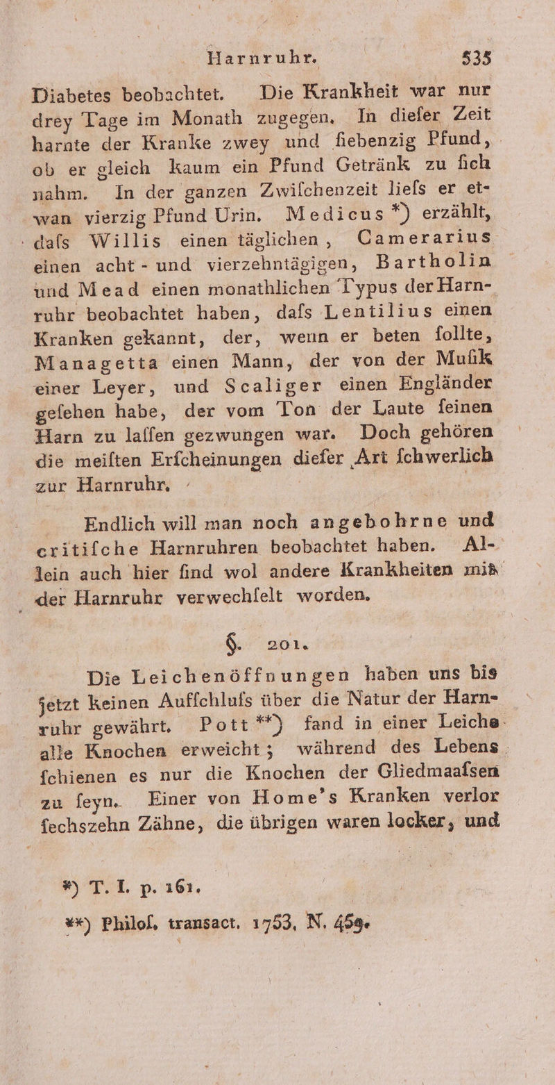 Diabetes beobachtet. Die Krankheit war nur drey Tage im Monathı zugegen. In diefer Zeit harnte der Kranke zwey und fiebenzig Pfund, ob er gleich kaum ein Pfund Getränk zu fich nahm. In der ganzen Zwilchenzeit liels er et- wan vierzig Pfund Urin. Medicus*) erzählt, .dals Willis einen täglichen, Camerarius einen acht - und vierzehntägigen, Bartholin und Mead einen monathlichen Typus der Harn- ruhr beobachtet haben, dafs Leniilius einen Kranken gekannt, der, wenn er beten follte, Managetta einen Mann, der von der Mulik einer Leyer, und Scaliger einen Engländer gefehen habe, der vom Ton der Laute feinen Harn zu laffen gezwungen war. Doch gehören die meiften Erfcheinungen diefer Art fchwerlich zur Harnruhr, - | | Endlich will man noch angebohrne und critifche Harnruhren beobachtet haben. Al- lein auch hier find wol andere Krankheiten mi&amp; . ‚der Harnruhr verwechlelt worden, $. 201. Die Leichenöffnuungen haben uns bis jetzt keinen Auffchluis über die Natur der Harn- vuhr gewährte Pott*“) fand in einer Leiche alle Knochen erweicht; während des Lebens . fchienen es nur die Knochen der Gliedmaafsen zu feyn, Einer von Home’s Kranken verlor fechszehn Zähne, die übrigen waren locker, und ” T.I op. ı61. | **) Philol, transact. 1753, N. 459