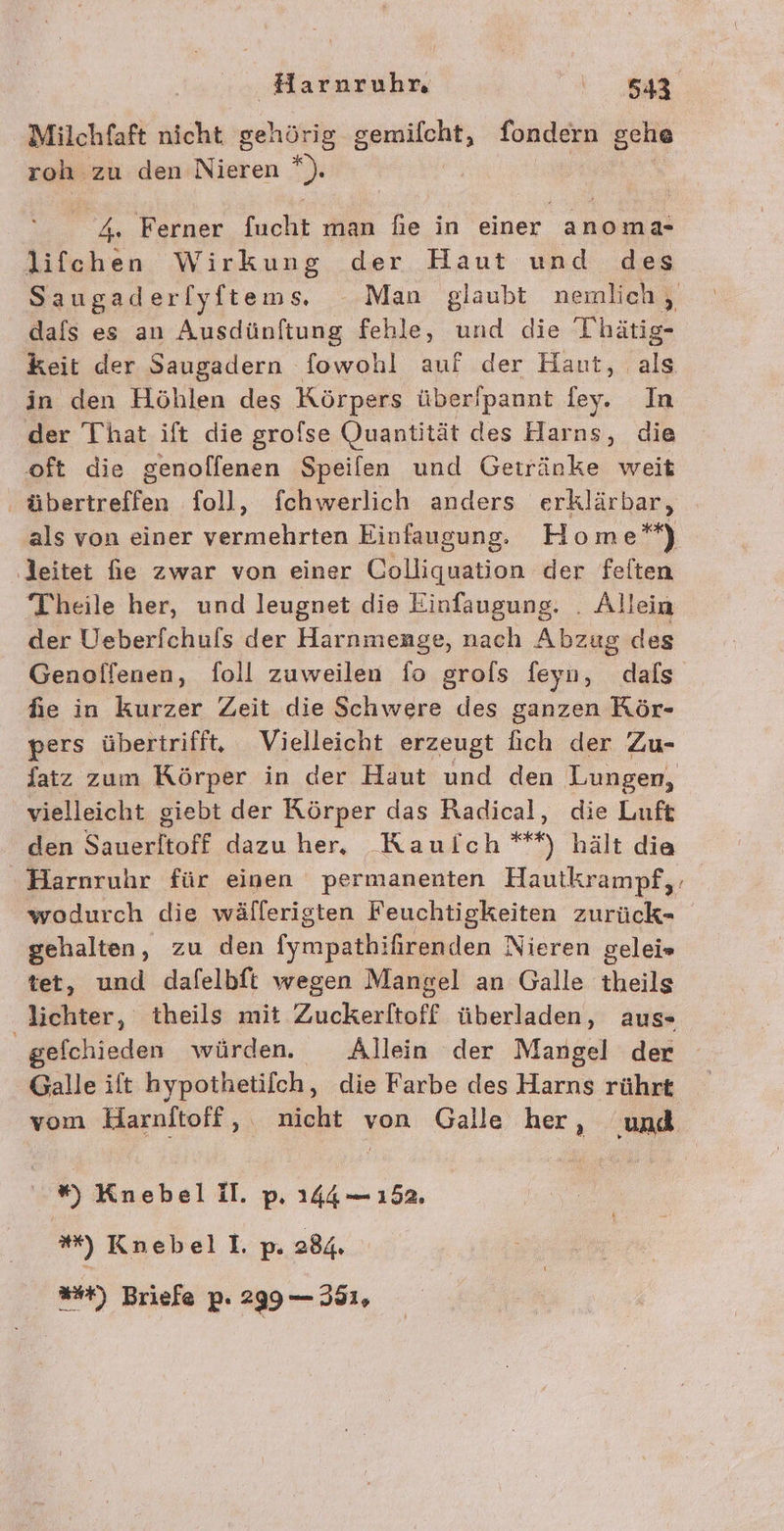 Milchfaft nicht gehörig gemifcht, fondern gehe roh zu den Nieren *). 4. Ferner fucht man fie in einer anoma- lifchen Wirkung der Haut und des Saugaderlyftems, Man glaubt nemlich , dafs es an Ausdünftung fehle, und die Thätig- keit der Saugadern fowohl auf der Haut, als in den Höhlen des Körpers über/pannt fey. In der That ift die grofse Quantität des Harns, die oft die genolfenen Speilen und Getränke weit | RE foll, fchwerlich anders erklärbar, als von einer rien Einfaugung. Home*) ‚leitet fie zwar von einer Colliquation der felten Theile her, und leugnet die Einfaugung. . Allein der Ueberfchufs der Harnmenge, nach Abzug des Genolfenen, foll zuweilen fo grols feyn, dals he in kurzer Zeit die Schwere des ganzen Rör- pers übertrifft, Vielleicht erzeugt fich der Zu- fatz zum Körper in der Haut und den Lungen, vielleicht giebt der Rörper das Radical, die Luft den Sauerltoff dazu her, Kauich ***) hält die Harnruhr für einen permanenten Hautkrampf,. wodurch die wällerigten Feuchtigkeiten zurück- gehalten, zu den fm: ifirenden Nieren gelei» tet, und dafelbft wegen Mangel an Galle theils lichter, theils mit Zuckerltoff überladen, aus- gefchieden würden. Allein der Mangel der Galle ift hypothetilch, die Farbe des Harns rührt vom Harnftoff, nicht von Galle her, ‚und -#) Knebel II. p. 144 — 152. **) Knebel I. p. 284. *#%) Briefe p. 299 — 351,