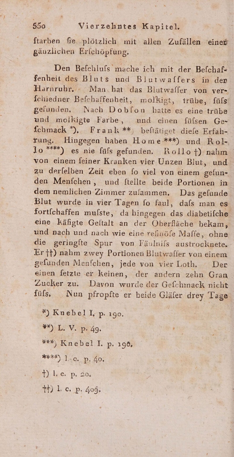 fiapkken fie. plötzlich mit allen Zufällen eined gäuzlichen Erichöpfung. Den Befchlufs’ mache ich mit der Befchaf fenheit des Bluts und Blutwaffers in der Harnrubr. - Man.hat das Biutwalfer von ver- Ichiedner Befchaffenheit, molkigt, trübe, füfs‘ geiunden, Nach Dobfon hatte es eine trübe und molkigte Farbe, und einen füfsen Ge- fchmack *), Frank **, beftätiget diefe Erfah- rung, Hingegen haben Home**) und Rol- lo ***) es nie füls gefunden. Rollo+) nahm von einem feiner Kranken vier Unzen Blut, und zu derfelben Zeit eben fo viel von einem gefun- den Menfchen , und ftellte beide Portionen in dem nemlichen Zimmer zulammen. Das gefunde ‚Blut wurde in vier Tagen fo faul, dafs man es fortichaffen mufste, da hingegen das diabetifche eine käfigte Geltalt an der Oberfläche bekam, und nach und nach wie eine refuöfe Maffe, ohne die geringfte Spur von Fänlnifs austrocknete, Er ft) nahm zwey Portionen Blutwafler von einem gefunden Menfchen, jede von vier Loth. ° Der einen fetzie er keinen, der andern zehn Gran Zucker zu. Davon wurde der Gefchmack nicht füfs, Nun pfropfte er beide Gläfer drey Tage x) Kn ebel I p- 190. es ) L. V. p.4g. »**%, Knebel p. 196, ER Una Di: HD: tive. p. 20 1) Loc. p. 408,