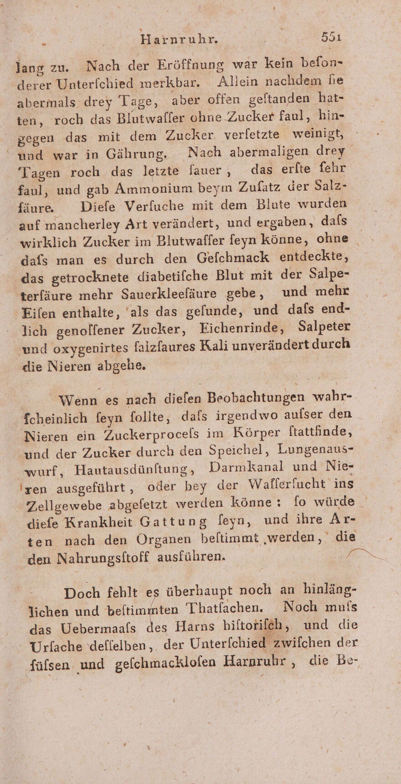 ee Harnruhr, ER lang zu. Nach der Eröffnung war kein befon- derer Unterfchied merkbar. Allein nachdem he abermals drey Tage, aber offen geftanden hat- ten, roch das Blutwafler ohne Zucker faul, hin- gegen das mit dem Zucker. verfetzte weinigt, ‘und war in Gährung. Nach abermaligen drey Tagen roch das letzte fauer, das erfte fehr faul, und gab Ammonium beym Zufatz der Salz- fäure. Diele Verfuche mit dem Blute wurden auf mancherley Art verändert, und ergaben, dafs wirklich Zucker im Blutwaffer feyn könne, ohne _ dafs man es durch den Gefchmack entdeckte, das getrocknete diabetifche Blut mit der Salpe- terfäure mehr Sauerkleefäure gebe, und mehr Eilen enthalte, ‘als das gelunde, und dafs end- lich genolfener Zucker, Eichenrinde, Salpeter ‚und oxygenirtes falzfaures Rali unverändert durch die Nieren abgehe. Wenn es nach diefen Beobachtungen wahr- 'fcheinlich feyn follte, dafs irgendwo aufser den Nieren ein Zuckerprocels im Körper ftattinde, und der Zucker durch den Speichel, Lungenaus- wurf, Hautausdünftung, Darmkanal und Nie- Iyen ausgeführt, oder bey der Wafferfucht ins Zellgewebe abgefetzt werden könne : fo würde diefe Krankheit Gattung feyn, und ihre Ar- ten nach den Organen beltimmt ‚werden, die den Nahrungsftoff ausführen. HN Doch fehlt es überhaupt noch an hinläng- lichen und beftimmten Thatfachen. Noch mufs das Uebermaals des Harns biftorifeh, und die Urfache deflelben,. der Unterfchied zwilchen der fülsen und gelchmacklofen Harpruhr , die Be-