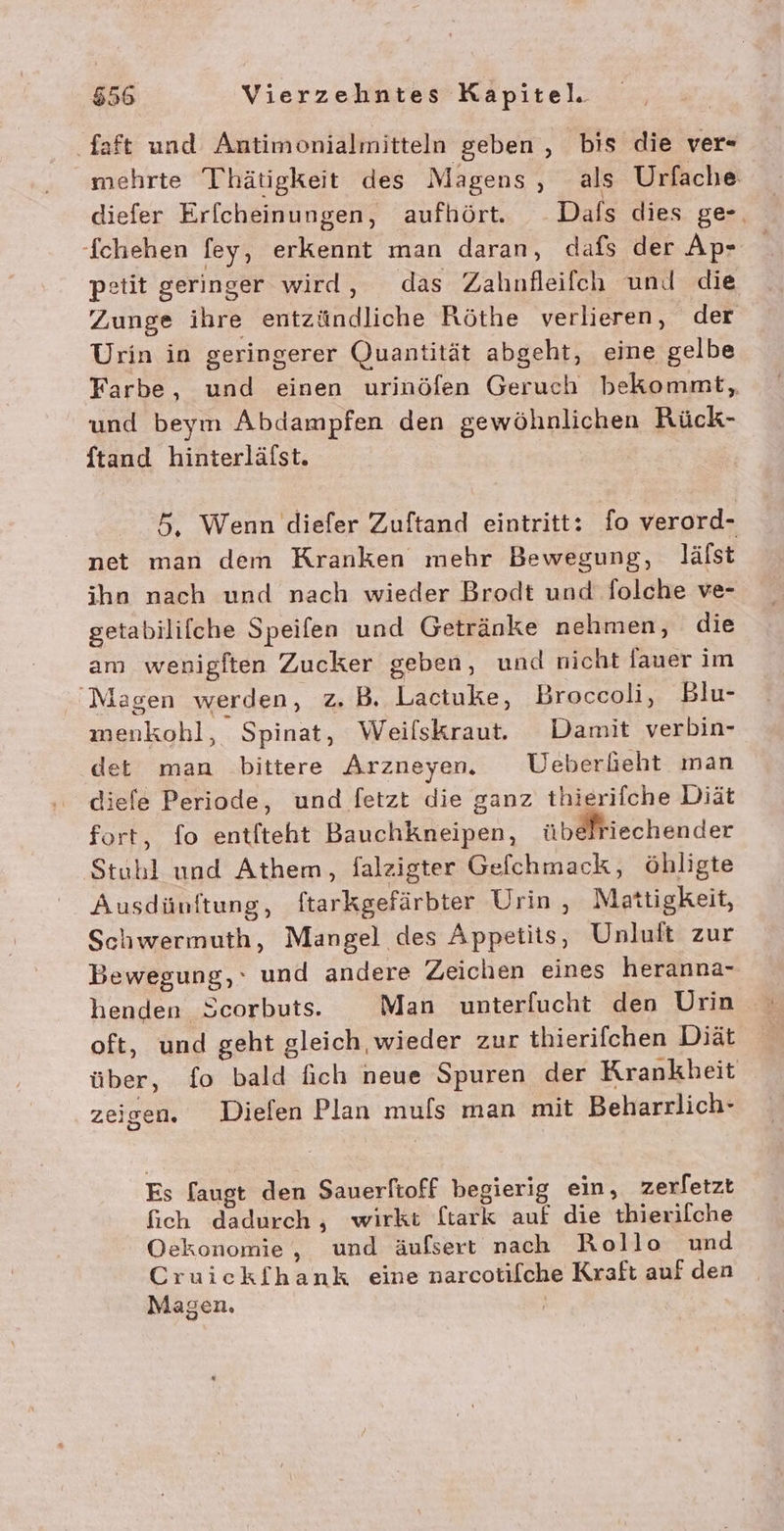 Saft und Antimonialmitteln geben , bis die ver- ‘mehrte Thätigkeit des Magens, als Urfache diefer Erfcheinungen, aufhört. Dals dies ge-, Ichehen fey, erkennt man daran, dafs der Ap- petit geringer wird, das Zalınlleifch und die Zunge ihre entzündliche Röthe verlieren, der Urin in geringerer Quantität abgeht, eine gelbe Farbe, und einen urinöfen Geruch bekommt, und beym Abdampfen den gewöhnlichen Rück- ftand hinterläfst. 5. Wenn diefer Zuftand eintritt: fo verord- net man dem Kranken mehr Bewegung, Jlälst ihn nach und nach wieder Brodt und folche ve- getabilifche Speifen und Getränke nehmen, die am wenigften Zucker geben, und nicht lauer im Magen werden, z. B. Lactuke, Broccoli, Blu- menkohl, Spinat, Weilskraut. Damit verbin- det man bittere Arzneyen. Ueberfeht man diefe Periode, und fetzt die ganz thierifche Diät fort, fo entfteht BauchKneipen, übelriechender Stubl und Athem, falzigter Gefchmack, öhligte Ausdünftung, ftarkgefärbter Urin, Mattigkeit, Schwermuth, Mangel des Appetits, Unluft zur Bewegung, und andere Zeichen eines heranna- henden Scorbuts. Man unterfucht den Urin oft, und geht gleich wieder zur thierifchen Diät über, fo bald fich neue Spuren der Krankheit zeigen. Dielen Plan muls man mit Beharrlich- Es [augt den Sauerftoff begierig ein, zerfetzt fich dadurch, wirkt ftark auf die thierilche Oekonomie , und äufserr nach Rollo und Cruickfhank eine narcotifche Kraft auf den Magen.