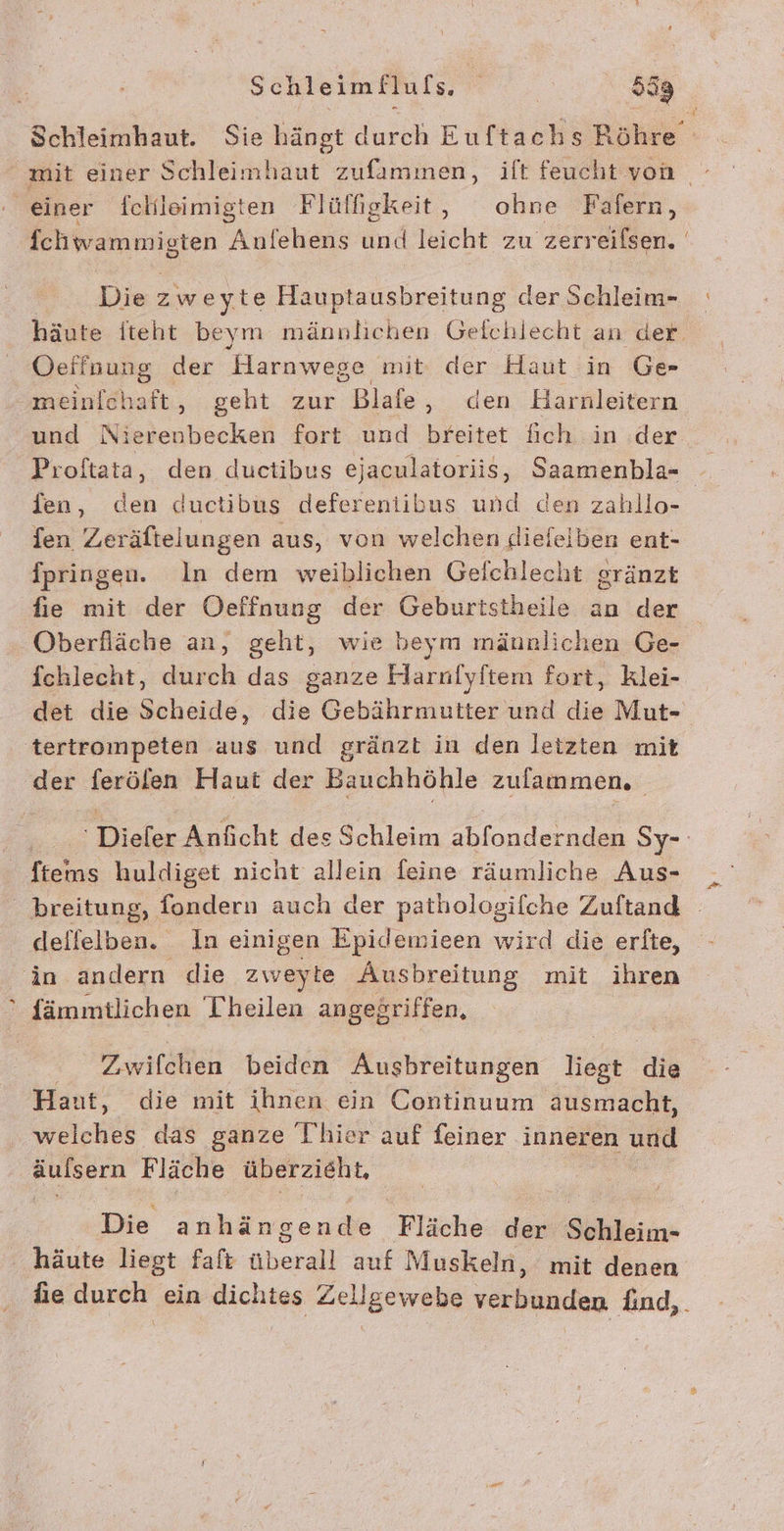 Schleimhaut. Sie hängt durch Euftachs Röhre” mit einer Schleimhaut zufammen, ift feucht von - einer fchleimigten Flülfigkeit, ohne Fafern, fchwammigten Anfehens und leicht zu zerreifsen. Die zweyte Hauptausbreitung der Schleim- häute Iteht beym männlichen Gelchlecht an der Oeffnung der Harnwege mit der Haut in Ge meinlchaft, geht zur Blafe, den Harnleitern und Nierenbecken fort und breitet fich in .der Proftata, den ductibus ejaculatoriis, Saamenbla- fen, den ductibus defereniibus und den zahllo- fen Zeräftelungen aus, von welchen diefeiben ent- Ipringen. In dem weiblichen Gefchlecht gränzt fie mit der Oeffnung der Geburtstheile an der Oberfläche an, geht, wie beym mäunlichen Ge- fchlecht, durch das ganze Harnfyftem fort, klei- det die Scheide, die Gebährmutter und die Mut- tertrompeten aus und gränzt in den letzten mit der ferölen Haut der Bauchhöhle zulammen. -Dieler Anfıcht des Schleim abfondernden Sy- en huldiget nicht allein feine räumliche Aus- dellelben. In einigen Epidemieen wird die erlte, in andern die zweyte Ausbreitung mit ihren fämmitlichen [heilen angegriffen, Zwifchen beiden Ausbreitungen liegt die Haut, die mit ihnen ein Continuum ausmacht, wicheß das ganze I’hier auf feiner inneren und FURPIA Fläche überzieht, Die anhän gen ä e Fläche de Söhleim- häute liegt faft überall auf Muskeln, mit denen hie durch ein dichtes Zellgewebe verbunden find,