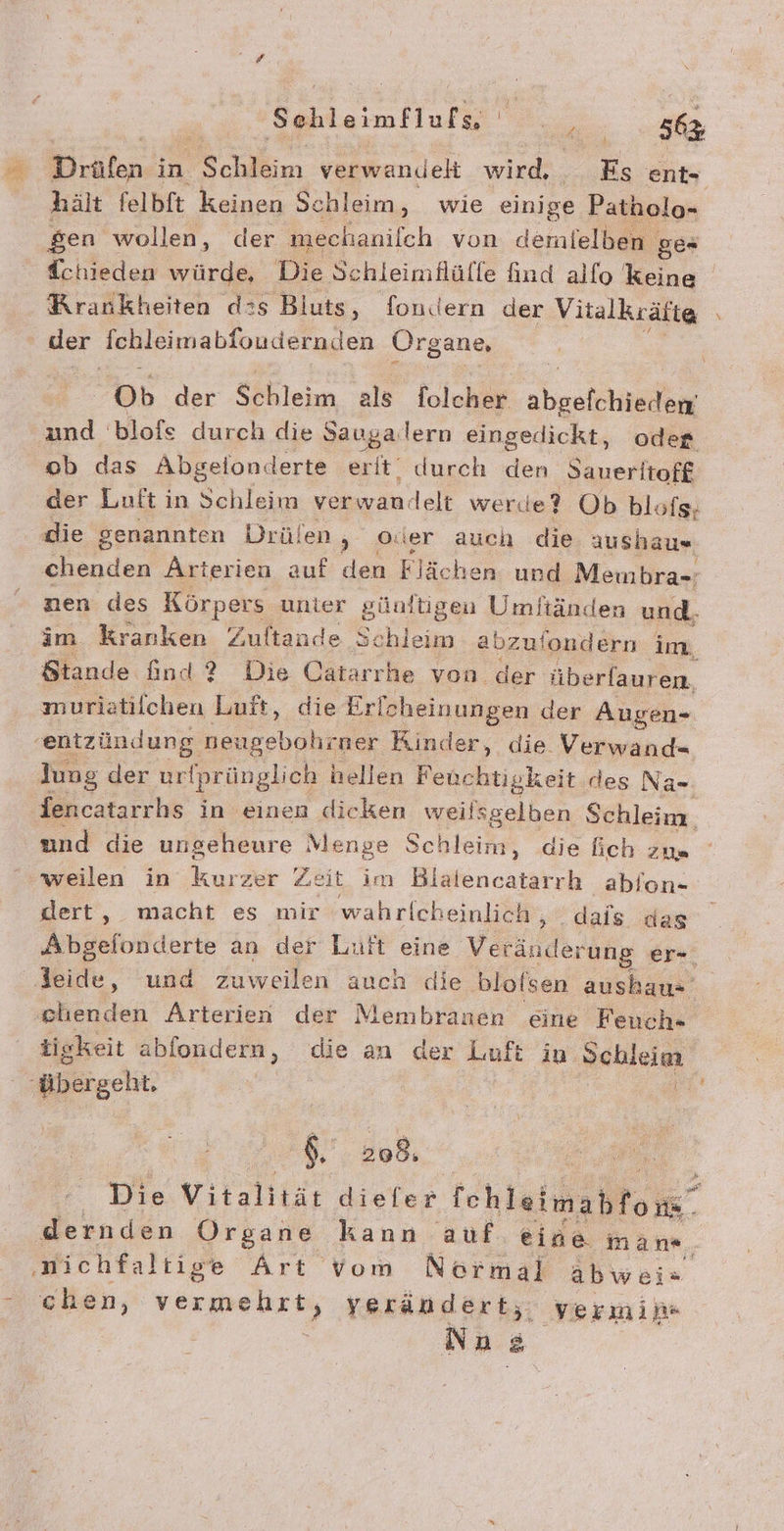 n: Drälen in. Sohlen verwandeh wird, Es ent- hält felbft keinen Schleim, wie einige Patholo- sen wollen, der mechanilch von demielben ge* Tchieden würde, Die Schleimflülle find alfo keine Rrankheiten d:s Bluts, fondern der Vitalkräfte der Tchleimabfoudern.d ien Organe, Ob der heim als Tolcher ahesichanilher und blofe durch die Saugalern eingedickt, odes ob das Abgelonderte erit durch den Saueritoff der Luft in Schleim verwandelt werde? Ob blofs; die genannten Drülen ; ade auch die aushaus chenden Arterien auf den Flächen und Meibra-=: nen des Körpers unter günltigen Umftänden und. im kranken Zuftande Schleim abzuf 'ondern im, Stande A Die Pe yon. der überlauren, ne der N lien en En Na- Tencatarrhs in einen dicken weilsgelben Schleim. und die ungeheure Menge Schleim, die fich zus weilen in Kurzer Zeit im Blalencatarrh ablon- dert, macht es mir wahrfcheinlich , dais das Akaeivfderte an der Luft eine Veränderung er- | Kur, und zuweilen auch clie bloisen ausbau- elıenden Arterien der Membranen eine Feuch- tigkeit abfondern, die an der Luft in Schleim ‚übergeht. | | A NS .208, Dra.Vitalitär diefer fchleimahfors Ä- dernden Organe kann auf eine man«, ‚nichfaltige Art vom Normal abwei« Aclien, er verändert, yermih« Nna