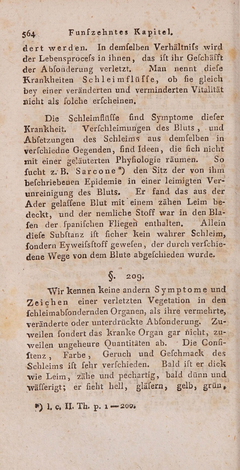 dert werden. In demfelben Verhältnifs wird der Lebensprocefs in ihnen, das ift ihr Gelchäfft der Abfonderung verletzt. Man nennt .diele Krankheiten Schleimflüffe, ob fie gleich bey einer veränderten und verminderten Vitalität nicht als folche erfcheinen, Die Schleimflülffe find Symptome diefer Krankheit. Verlchleimungen des Bluts, -und ver[chiedne Gagengen, find Ideen, die lich nicht mit einer geläuterten Phyfiologie räumen. So fucht z.B. Sarcone*) den Sitz der von ihm unreinigung des Blut. Er fand das aus der Ader gelalfene Blut mit einem zähen Leim be- deckt, und der nemliche Stoff war in den Bla- {en der fpanifchen Fliegen enthalten, Allein diefe Subftanz ift ficher kein wahrer Schleim, fondern Eyweifsitoff gewelen ‚ der durch verfchie- dene Wege von dem Blute abgelclhieden wurde. $. 209: Wir kennen keine andern Symptome und Zeichen einer verletzten Vegetation in den weilen ungeheure Quantitäten ab. Die Coni- ftenz, Farbe, Geruch und Gefchmack. des Schleims ift fehr verfchieden. Bald ift er dick wie Leim, zähe und pechartig, bald dünn und %) 10 I. Th. p. 1200