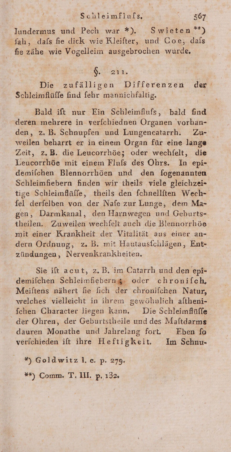 ' Schleimflufs, 1... 807 Iundermus und Pech war *#). Swieten’*) Sah, dafs fie dick wie Rleifter, und Ooe, dals fie zähe wie Vogelleim ausgebrochen wurde, dar Die zufälligen Differenzen der Schleimflüffe find fehr enealng, Bald ift nur Ein Sehleinfufs; bald find deren mehrere in verfchiednen Organen vorhan- den, z. B. Schnupfen und Lungencatarrh, Zu weilen beharrt er in einem Organ für eine lange Zeit, z,B. die Leucorrhöe; oder wechfelt, die Leucorrhöe mit einem Flufs des Ohrs. In epi- demifchen Blennorrhöen und den fogenannten Schleimfiebern finden wir tiheils viele gleichzei- tige Schleimflüffe, theils den fchnellften Wech- fel derfelben von der Nafe zur Lunge, dem Ma- gen, Darmkanal, den Harnwegen und Geburts- theilen. Zuweilen wechlfelt auch die Blennorrhöe mit einer Krankheit der Vitalität aus einer an- dern Ordnung, z. B. mit Hautausfchlägen, Ent- zündungen, Nervenkrankheiten, Sie ift acut, z.B. im Catarrh und den epi- demifchen Schleimheberng, oder chronifch, Meiftens nähert fie fich der chronifchen Natur, welches vielleicht in ihrem gewöhnlich aftheni- fchen Character liegen kann, Die Schleimflüffe der Ohren, der Geburtstheile und des Maftdarms dauren Monathe und Jahrelang fort, Eben fo verf[chieden ift ihre Heftigkeit. Im Schnu- #%) Goldwitz lc, p. 279. ”r Comm. Er‘ 111. p. 132%