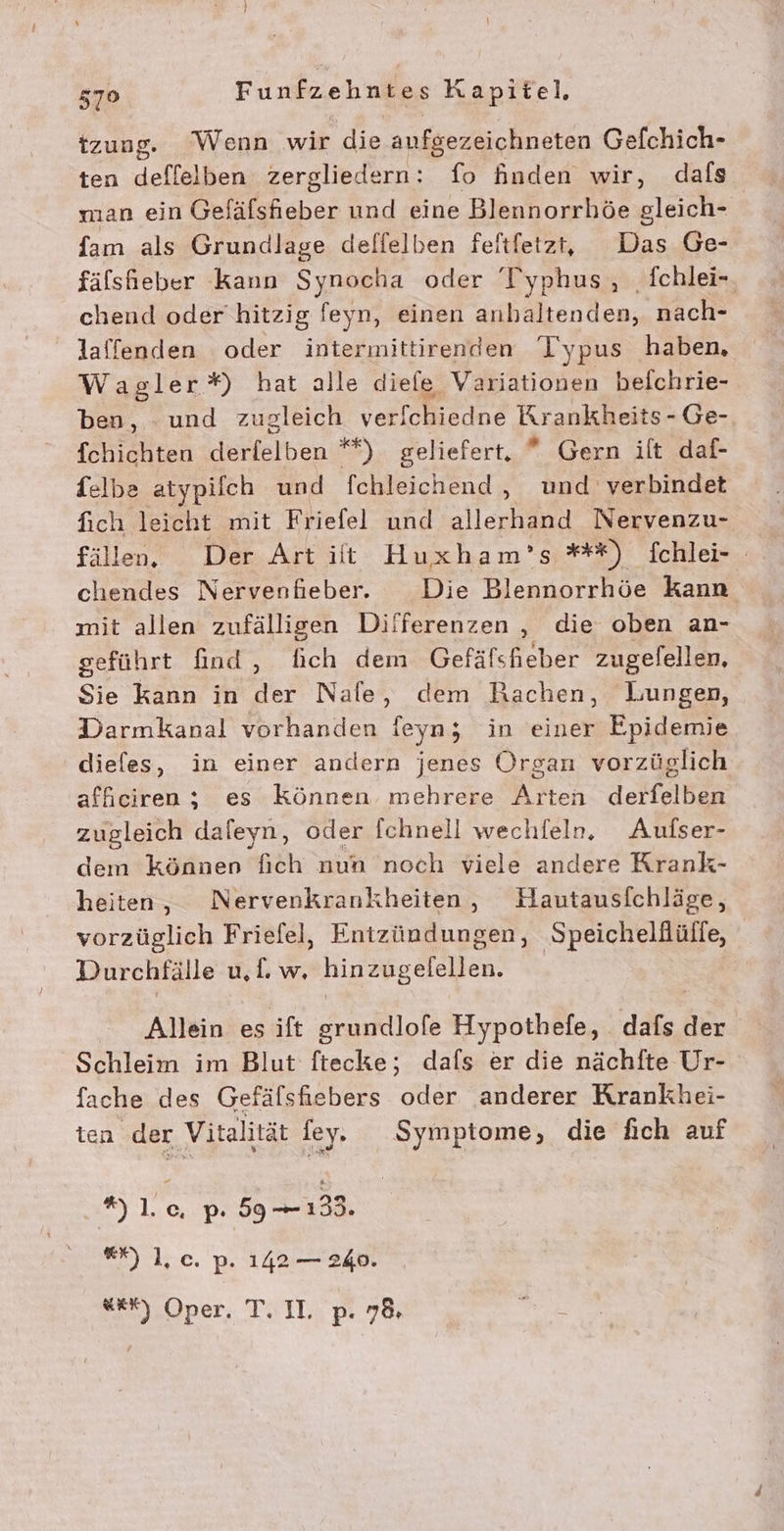 tzung. Wenn wir die aufgezeichneten Gefchich- ten deflelben zergliedern: fo Anden wir, dafs man ein Gefäfsfhieber und eine Blennorrhöe gleich- fam als Grundlage delfelben feitfetz, Das Ge- fälsfhieber kann Synocha oder T'yphus, fchlei-. chend oder hitzig feyn, einen anhaltenden, nach- laffenden oder intermittirenden Typus haben, Wagler*) hat alle diefe Variationen beichrie- ben, - und zugleich verfchiedne Krankheits- Ge- fchichten derfelben *) geliefert, *® Gern ilt daf- felbe atypilch und fchleichend, und verbindet fich leicht mit Friefel und lead Nervenzu- fällen, Der Artitt Huxham’s *+*) fchlei- chendes Nervenfieber. Die Blennorrhöe Kann mit allen zufälligen Differenzen , die oben an- geführt find, fich dem Gefäfsheber zugefellen, Sie kann in der Nafe, dem Rachen, Lungen, Darmkanal vorhanden feyn; in einer Epidemie dieles, in einer andern jenes Organ vorzüglich affeiren; es Können mehrere Arten derfelben zugleich daleyn, oder fchnell wechfeln. Aufser- dem können fich nun noch viele andere Krank- heiten, Nervenkrankheiten, Hautausfchläge, vorzüglich Friefel, Entzündungen, Speicheldülfe, Durchfälle u, u hinzugefellen. | Allein es ift grundlofe Hypothefe, dafs, der Schleim im Blut ftecke; dafs er die nächfte Ur- fache des Gefälsfiebers oder anderer Krankhei- ten der Vitalität fey. Symptome, die fich auf *)].c. p. 59-133. “N 1], c. p. 142 — 240. Em :Oner, TIL, pP. 76