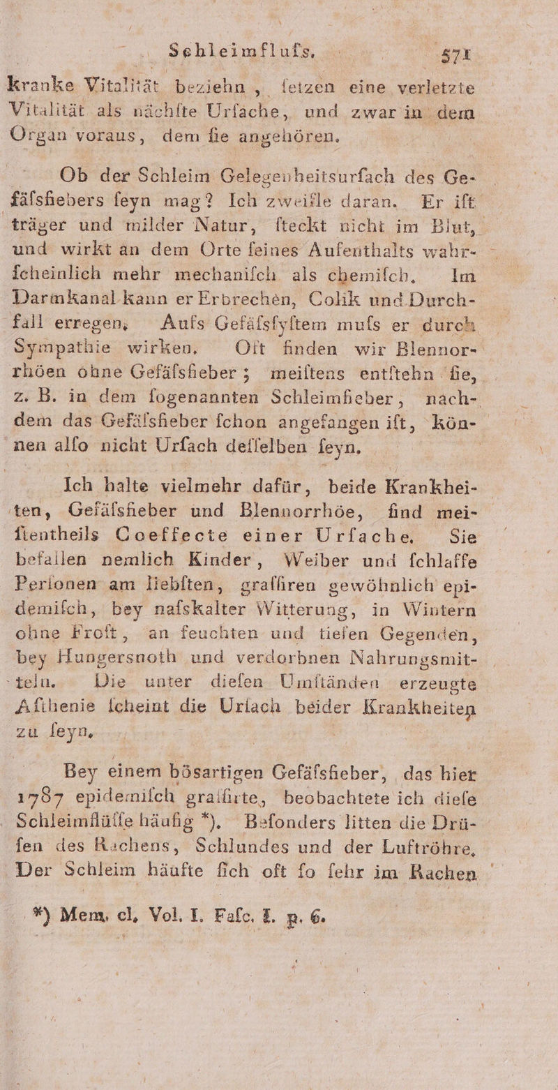 Fir Vitali tar beziehn , letzen eine verletzte Vitalität als nä ichlte Urfache,, und zwar in: dem Organ voraus, dem fie angehören. Ob der Schleim Gelegeuheitsurfach des Ge. fälshebers feyn mag? Ich Avaigle daran. Er ift träger und milder Nalır, lteekt nicht im Blut, und wirkt an dem Orte feines Aufenthalts wahr- Icheinlich mehr mechanifch als chemifch, Im Darmkanalkann erErbrechen, Colik und. Durch- fall erregen, Aufs Gefäfsfyltem mufs er durch Sympathie wirken, Oft finden wir Blennor- rhöen ohne Gefäfsheber ; meiltens entitehn fe, z. B. in dem fogenannten ae wie nach- dem das Gefälshieber fchon angefangen ift, kön- nen alfo nicht Urfach deilelben jey hi, ; | En halte vielmehr dafür, beide Krankhei- ten, Geiälshieber und Blenuorrhöe, find mei- fientheils Coeffecte einer Urfache Sie befallen nemlich Kinder, Weiber und fchlaffe Perionen am liebften, gralfiren gewöhnlich epi- demifch, bey nafskalter Witterung, in Wintern ohne Froft, an feuchten und tiefen Gegenden, bey Hungersnoth und verdorbnen Nahrungsmit- -teln. Die unter diefen Uinftänden erzeugte Aftihenie Icheint die Uriach beider Krankheiten zu deyn | Bey einem bösartigen eat das hier 1787 epide: milch grailite, beobachtete ich diele Schleimilülfe häufig *), Befonders litten die Drü- fen des Richens, Schlundes und der Luftröhre, Der Schleim häufte fich oft fo fehr im Rachen