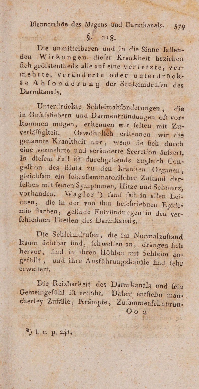 FOREN nu A x; y Ser Blennorrhöe des Magens Und Darmkanals. 579 SR Se 218, | Die unmittelbaren und in die Sinne fallen- den Wirkungen. dieler Krankheit beziehen fich gröfstentheils alle auf eine verletz te, ver- mehrte, veränderte oder unterdrück- te Ablonderung der Schleimdrüfen des Darmkanals, | | en - x | Unterdrückte Schleimabfonderungen , die in Gefäfshebern und Darmentzündungen oft vor- Kommen mögen, erkennen wir ielten mit Zu- verläffgkeit, Gewöhnlich erkennen wir die genannte Krankheit nur, wenn Ge fich durch eine vermehrte und veränderte Secretion äufsert, In diefem Fall ift durchgeheunds zugleich Con- ‚gefiion des Bluts zu .den kranken Organen, gleichlam ein fubinflammatorifcher Zuitand der- lelben mit feinen Symptomen, Hitze und Schmerz, vorhanden. Wagler *) fand faftin allen Lei- chen, die in der von ihm beichriebnen Epide- mie ftarben, gelinde Entzündungen ‘in den ver- fchiednen Theilen des Darımkanals, Die Schleimdrüfen, die im Normalzuftand kaum üichtbar lind, fchwellen an, drängen fich hervor, find in ihren Höhlen mit Schleim an- gefüllt, und ihre Ausführungskanäle find fehr erweitert, a , Die, Reizbarkeit des Darmkanals und fein ‚Gemeingefühl ilt erhöht. Daher entfiehun man-. cherley Zufälle, Krämpfe, Zulammenfchnürun- m 5 2 | as BU EN Ar kein ah