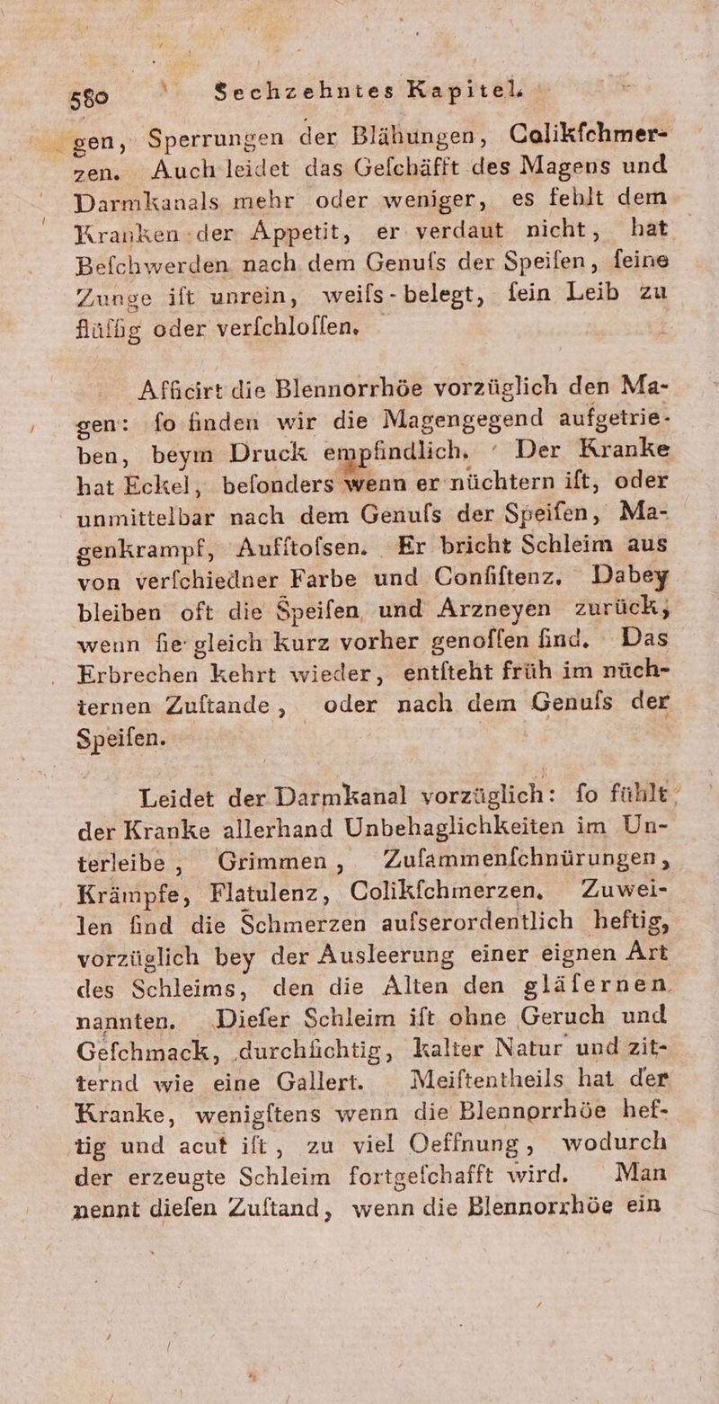 gen, Sperrungen der Blähungen, Calikfchmer- zen. Auch leidet das Gefchäfft des Magens und Darmkanals mehr oder weniger, es fehlt dem Kranken:der Appetit, er verdaut nicht, hat Befchwerden nach. dem Genufs der Speifen, feine Zunge ift unrein, weils- belegt, fein Leib zu flüfbg oder verichloflen, | Afficirt die Blennorrhöe vorzüglich den Ma- gen: fo finden wir die MIR BELBEEANN aufgetrie- ben, beym Druck empfindlich, Der Kranke hat Eckel, befonders wenn er nüchtern ift, oder unmittelbar nach dem Genufs der Speifen, Ma- genkrampf, Aufftofsen. Er bricht Schleim aus von verfchiedner Farbe und Confiftenz, Dabey bleiben oft die Speifen, und Arzneyen zurück, wenn hie gleich kurz vorher genoflen find. Das Eibyedken, kehrt wieder, entfteht früh im nüch- ternen Zuftande, oder nach dem Genuls der Speifen. nn Leidet der Darmkanal vorzüglich: fo fühle‘ der Kranke allerhand Unbehaglichkeiten im Un- terleibe, Grimmen , Zufammenfchnürungen, Krämpfe, Flatulenz, Colikfchmerzen. Zuwei- len find die Schmerzen aufserordentlich heftig, vorzüglich bey der Ausleerung einer eignen Art des Schleims, den die Alten den gläfernen. nannten. .‚Diefer Schleim ift ohne Geruch und Gefchmack, ‚durchlichtig, kalter Natur und zit- ternd wie eine Gallert. Meiftentheils hat der Kranke, wenigltens wenn die Blennorrhöe hef- tig und acuf ift, zu viel Oeffnung, wodurch der erzeugte Schlewß fortgefchafft wir. Man nennt diefen Zuftand, wenn die Blennorchöe ein