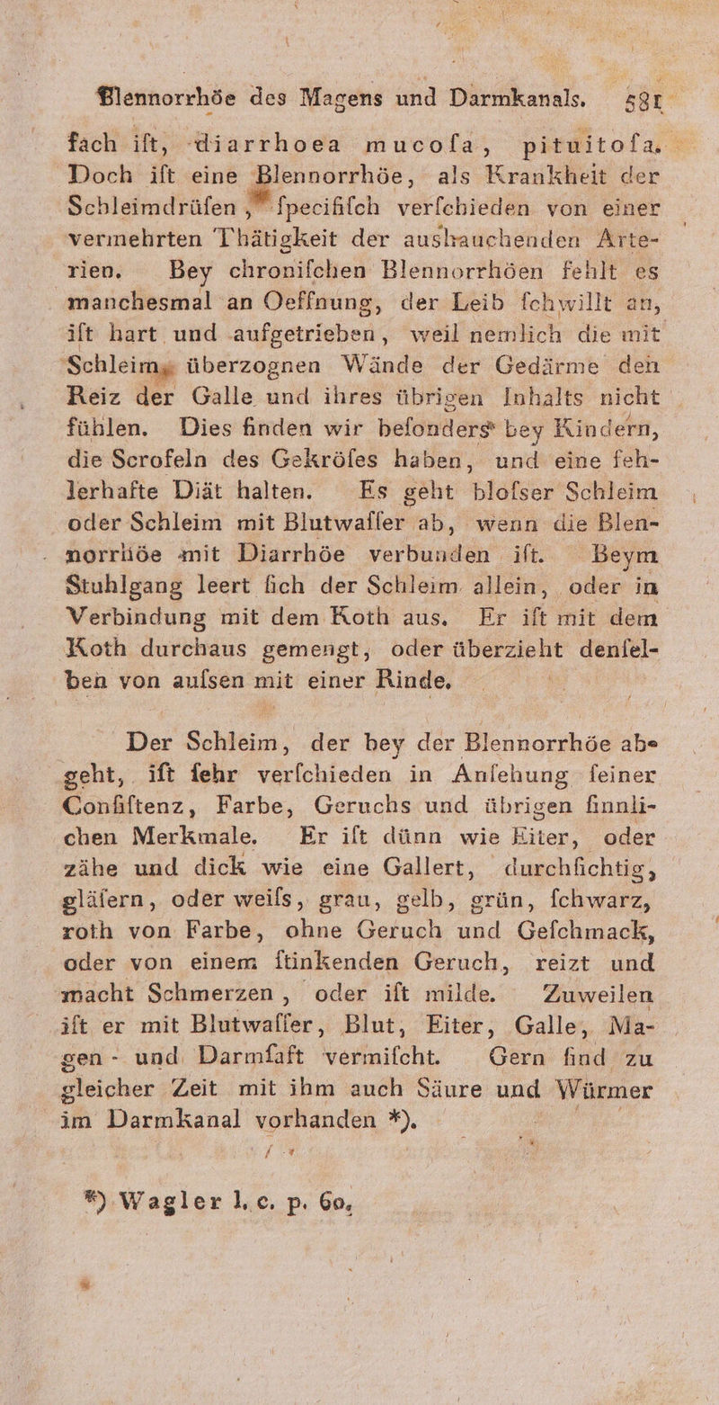 fach ift, diarrhoea mucofa, pituitofa Doch ift eine eenR, als K rankheit der Schleimdrüfen , fpecififch verfchieden von einer vermehrten Thätigkeit der aushauchenden Arte- rleny © _ Bey chronifchen Blennorrhöen fehlt es manchesmal an Oeffnung, der Leib fchwillt an, ift hart und .aufgetrieben, weil nemlich die mit ‚Schleimy überzognen Wände der Gedärme den Reiz der Galle und ihres übrigen Inhalts nicht _ fühlen. Dies finden wir befondere bey Kindern, die Scrofeln des Gekröfes haben, und eine feh- lerhafte Diät halten. Es geht blofser Schleim oder Schleim mit Blutwafler ab, wenn die Blen- norriäiöe mit Diarrhöe verbunden if. Beym Stuhlgang leert fich der Schleim allein, oder im Verbindung mit dem Roth aus. Er ift mit dem Koth durchaus gemengt, oder überzieht deniel- ben von aufsen mit einer Rinde, | Der Schleim, der bey der Blennorrhöe ab« geht, ift fehr verfchieden in Anlehung feiner Confiftenz, Farbe, Geruchs und übrigen finnli- chen Merkmale, Er ift dünn wie Eiter, oder zähe und dick wie eine Gallert, durchfichtig, glälern, oder weils, grau, gelb, grün, fchwarz, roih von Farbe, ohne Geruch und Gefchmack, oder von einem ftinkenden Geruch, reizt und macht Schmerzen , oder ift milde. Zuweilen ift er mit Blutwafier, Blut, Eiter, Galle, Ma- sen - und, Darmfaft vermifcht. Gern find zu aleicher Zeit mit ihm auch Säure und Würmer im Darmkanal vorhanden ” f?r ”), Wagler l.c. p. 6o,