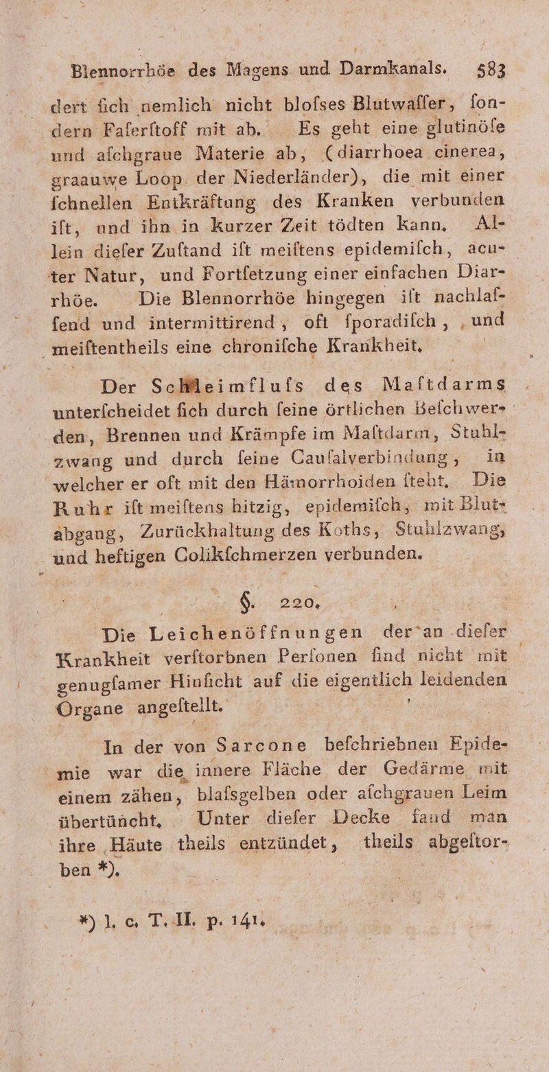 | dert füich nemlich‘ nicht blofses Blutwaller, fon- dern Faferftoff mit ab. Es geht eine elutinöfe und afchgraue Materie ab, ( ee WAR sraauwe Loop. der Niederländer), die mit einer fchnellen Enikräftung des Kranken verbunden ift, und ihn in kurzer Zeit tödten kann. Al- ter Natur, und Fortfetzung einer einfachen Diar- rhöe Die Blennorrhöe hingegen ift nachlaf- fend und intermittirend , oft fporadifch,, , und ‚ meiftentheils eine eb#öniiche Krankheit, Der ScHHleimflufs des Maftd arms unterfcheidet fich durch [eine örtlichen Belchwer- den, Brennen und Krämpfe im Maltdarm, Stahl- zwang und durch feine Caulalverbindung in welcher er oft mit den Hämorrhoiden ht Die Ruhr ift meiftens hitzig, epirlemifch,, wit Blut- abgang, Zurückhaltung des Koths, Stullzwang, und heftigen Colikichmerzen verbunden. 8 220, | Die Leichenöffnungen der’an .diefer Krankheit verftorbnen Perionen find nicht mit genuglamer Hiuficht auf die eigentlich leidenden 72% Re In der von Sarcone lkbiehgse Epide- mie war die, innere Fläche der Gedärme mit einem zählen, blafsgelben oder alchgrauen Leim übertüncht, Unter diefer Decke faud man ‘ihre Häute theils entzündet , theils abgeltor- ben *), 7 lc TA, p. 141,