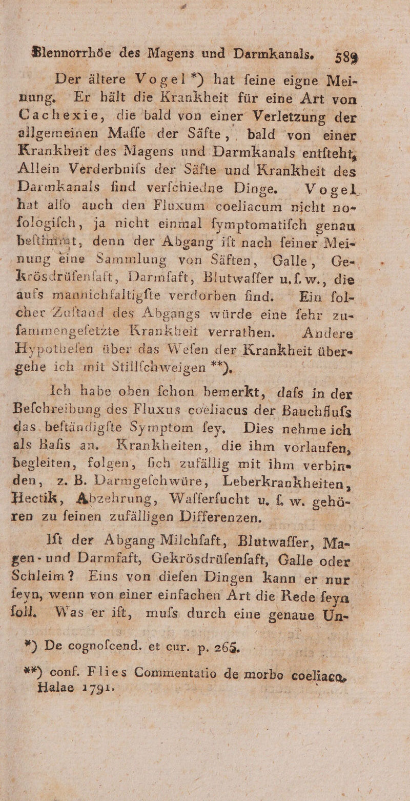 Der ältere Vogel*) hat feine eigne Mei- nung, Er hält die Krankheit für eine Art von actire, die bald von einer Verletzung der allgemeinen Maffe der Säfte, bald von einer Kraiikbeit des Magens und Darmkanals entiteht, Allein Verderbnils der Säfte und —.. des Darmkanals find verfchiedne Dinge. Vogel hat allo auch den Fluxum: each nich no* fologilch, ja nicht einmal fymptomatifch genau beitimirat, denn der Abgang ift nach feiner -Mei- nung eine Sammlung von Säften, Galle, Ge Krasdeäfen! faft, ent Blutwaffer uf.w., die aufs mannichfaltigfte verdorben find. Ein fol- cher Zultand des Absangs würde eine fehr zu- fammengefetzte Kranken verrathen. Andere Hy; re über das Welen ‚dex Krankheit Abe gehe ich mit Stillfchweigen **), Ich habe oben fchon bemerkt, dafs in der Befchreih Jung des Fluxus cocliacus der Bauchfufs das. Befindiefte Symptom ey, Dies nehme ich als Bas an. Krankheiten, die ihm vorlaufen, begleiten, folgen, fıch au fsilie mit ihm verbin« den, z. B. Darmgeichwüre, Leberkrankheiten, Hectik, Abzehrung, Wafferfucht u, £, w. Bu ren zu feinen zufälligen Differenzen. lift der Absang Milchfaft, Blutwaffer, Ma- e gen-und Darmfaft, Gekrösdrülenfaft, Galle oder feyn, wenn von einer einfachen Art die Rede feya foll. Was er ilt, mufs durch eine es Un- ”) De oe et cur..p. p- 269. Er u **) su Flies Commentatio de morbo. coeliaca, Halae 1791.