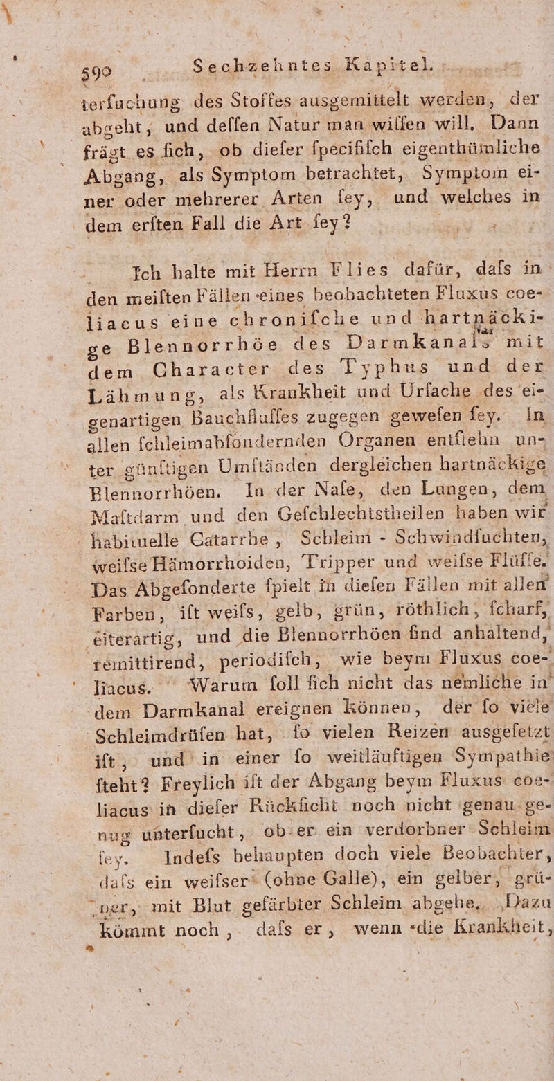 .\ terfuchung des Stoites ausgemittelt werden, der abgeht, und dellen Natur man wilfen will, Dann _ frägt es fich, ob diefer fpecififch eigenthümliche Abgang, als Symptom betrachtet, Sympton ei- ner oder mehrerer Arten fey, und welches in dem erften Fall die Art iey ? Ich halte mit Herrn Flies dafür, dafs in den meilten Fällen seines heobachteten Fluxus coe- liacus eine chronifche und hartnäcki- Vai ” ge Blennorrhöe des Darmkanals mit dem Character des Typhus und. der Lähmung, als Krankheit und Urfache des ei- genartigen Bauchfluffes zugegen gewelen fey. In allen fchleimablondernden Organen entfiehn un- ter günftigen Umftänden RENTE hartnäckige Blennorrhöen. In der Na den Lungen, dem Maftdarm und den Gefchlechtstheilen haben wir : habiiuelle Catarrhe , Schleim - Schwindfuchten, weilse Hämorrhoiden, Tripper und weifse Flüfie. Das Abgefonderte fpielt in diefen Fällen mit allen Farben, ift weils, gelb, grün, röthlich, fcharf, ‚eiterartig, und die Blennorrhöen find anhaltend, remittirend, periodifch, wie beym Fluxus coe- liacus. Warum foll fich nicht das nemliche in’ ‘dem Darmkanal ereignen können, der fo viele 'Schleimdrüfen hat, fo vielen Baden ausgefetzt ift,. und in einer fo weitläuftigen Sympathie‘ fteht? Freylich ilt der Abgang beym Fluxus coe- liacus in dieler Rückficht noch nicht ‘genau. ge- nug unterfucht, ob:er. ein verdorbner Schleim iey. Indefs behaupten doch viele Beobachter, dals ein weilser‘ (ohne Galle), ein gelber, 'grü- ner, mit Blut gefärbter Schleim abgehe, es kömmt noch , dafs er, wenn «die Krankheit,