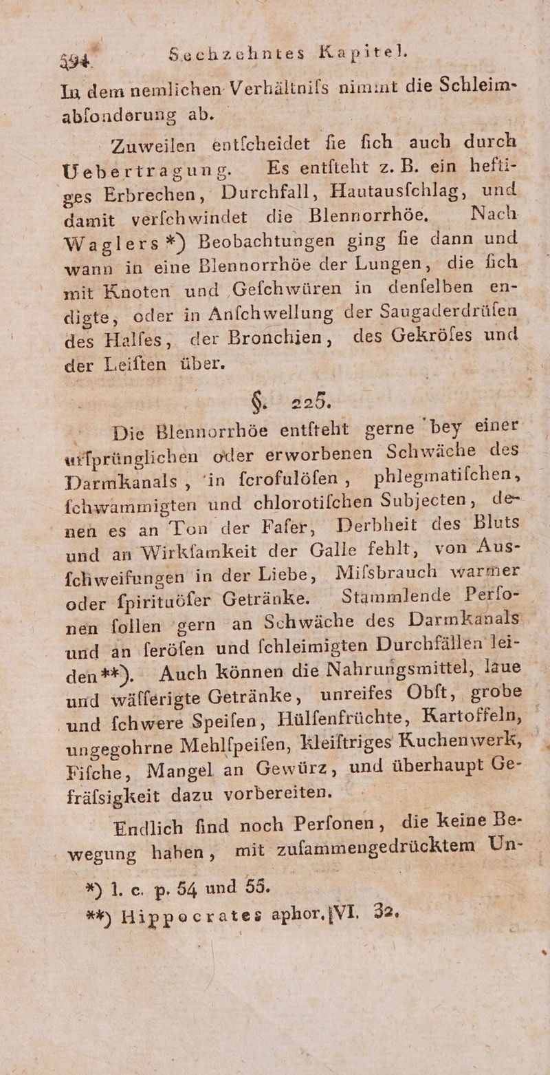 In dem nemlichen Verhältoils nimint die Schleim- ablonderung ab. Zuweilen eotfcheidet fie fich auch durch Uebertragung. Es entlieht z.B. ein hefti- ges Erbrechen, Durchfall, Hautausfchlag, und damit verfehwindet die Blennorrhöe. Nach Waglers*) Beobachtungen ging fie dann und wann in eine Blennorrhöe der Lungen, die f&amp;ich mit Knoten und Gefchwüren in denfelben en- digte, oder in Anfchwellung der Saugaderdrülen des Halfes, der Bronchien, des Gekröfes und der Leiften über. ' | $. 225. * Die Blennorrhöe entfteht gerne bey einer wfprünglichen oder erworbenen Schwäche des Darmkanals , ‘in fcrofulöfen , phleginatilchen, fchwammigten und chlorotifchen Subjecten , de- nen es an Ton’ der Fafer, Derbheit des Bluts und an Wirkfamkeit der Galle fehlt, von Aus- fchweifungen in der Liebe, Mifsbrauch warmer oder fpirituöfer Getränke. Stammlende Perlo- nen follen ‘gern an Schwäche des Darmkanals und an feröfen und fchleimigten Durchfällen lei- den**). Auch können die Nahrungsmittel, läue und wälferigte Getränke, unreifes Obft, grobe und fchwere Speifen, Hülfenfrüchte, Kartoffeln, ungegohrne Mehlfpeifen, Kleiltriges Kuchenwerk, Fifche, Mangel an Gewürz, und überhaupt Ge- fräfsigkeit dazu vorbereiten. NT Endlich find noch Perfonen , die keine Be- wegung haben, mit zufammengedrücktem Un- lc; h 54 und 55. | *) Hippocrateö aphor.}VI. 32,