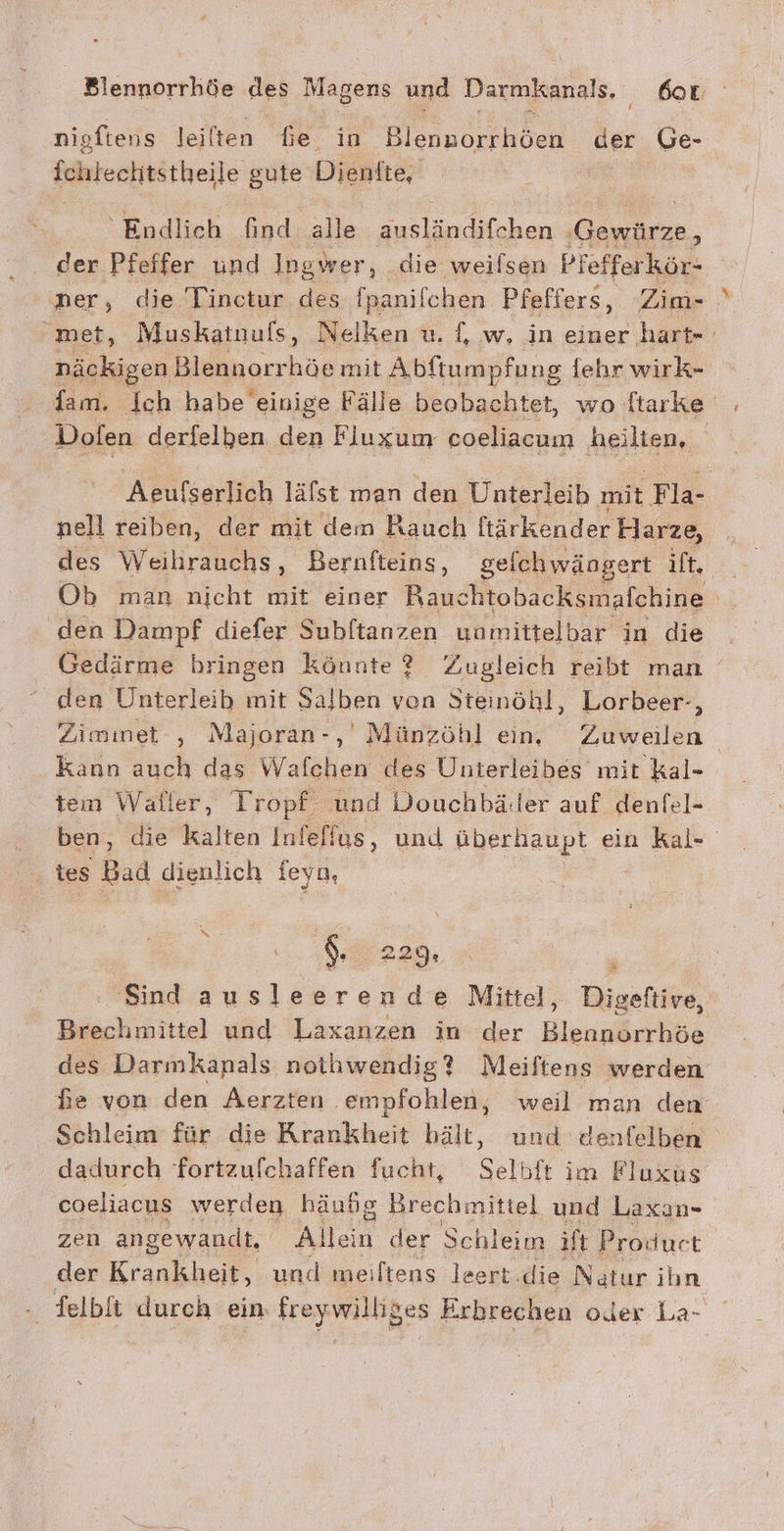 nigftens leilten fe in Blennorrhöen der Ge- Iamtechtätheile gute Dienfte, Endlich find alle ausländifchen re der Pfeffer und Ingwer, die weilsen Pfefferkör- ner, die Tinctur des fpanilchen Pfeffers, Zim- met, Muskatnuls, Nelken u. {, w, in einer hart» näckigen Blennorrhöe mit Abftumpfu ng fehr wirk- Dofen derfelben den Fluxum coeliacum heilten, Aeufserlich läfst man den Unterleib. mit Pla nell reiben, der mit dem Rauch ltärkender Harze, Ob man nicht mit einer Rauchtobacksmafchine den Dampf diefer Subftanzen uomittelbar in die Gedärme bringen könnte ? Zugleich reibt man den Unterleib mit Salben von Steinöhl, Lorbeer-, Ziminet , Majoran-, Münzöhl ein, Zuweilen | kann auch das Walfchen des Unterleibes mit kal- an Waller, Tropf und Douchbäller auf denfel- ; ‚ die kalten Infeffus, und überhaupt ein kal- u 5 Bad dienlich feyn, ; $. 220,5 i 'Sind ausleerende Mittel, Digeftive, Brechmittel und Laxanzen in der Blennorrhöe des Darmkanals nothwendig? Meiftens werden fe von den Aerzten empfohlen, weil man den Schleim für die Krankheit bält, und denfelben dadurch fortzufchaffen fucht, Selbft im Fluxus coeliacus werden häudg Brechmittel und Laxan- zen angewandt, Allein der Schleim ift t Product der Kae und meiltens leert.die Nelar ihn - felbft durch ein freywilliges Erbrechen oder La-